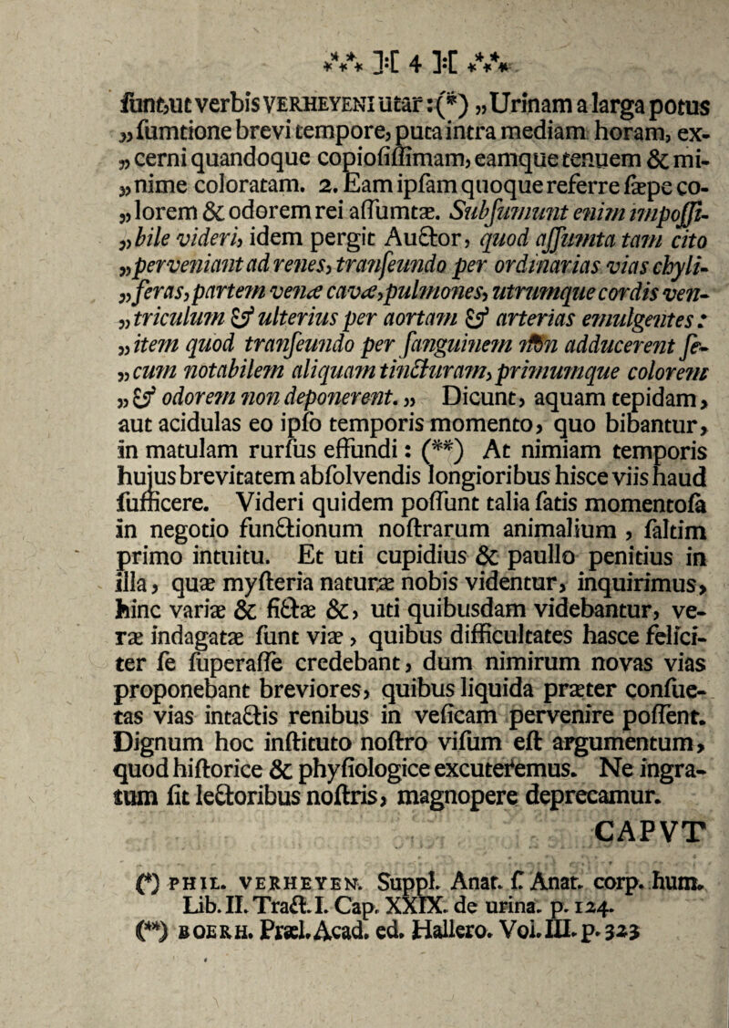 funtjUt verbis verheyeni utar: (*) «Urinam a larga potus ,,fumtione brevi tempore, puta intra mediam horam, ex- ,, cerni quandoque copiofi(limam, eamque tenuem & mi- «nime coloratam. 2. Eam ipfam quoque referre fiepe co- «lorem & odorem rei affumtae. Subfmnunt enim impoffi- „bile videri, idem pergit Auctor, quod ajfumta tam cito „ perveniant ad renes, tran fundo per ordinarias vias cbyli- „ feras, partem vena cava,pulmones, utrumque cordis ven¬ triculum & ulterius per aortam £3* arterias emulgentes: „item quod tranfeundo per fanguinem ttbn adducerent fe- ,, cum notabilem aliquam tincturam, primumque colorem ,, £3 odorem non deponerent. „ Dicunt, aquam tepidam, aut acidulas eo ipfo temporis momento, quo bibantur, in matulam rurfus effundi: (**) At nimiam temporis huius brevitatem abfolvendis longioribus hisce viis haud fufficere. Videri quidem poffunt talia fatis momentoia in negotio functionum noftrarum animalium , faltim primo intuitu. Et uti cupidius & paullo penitius in illa, quae myfteria naturae nobis videntur, inquirimus, hinc variae & fittae &, uti quibusdam videbantur, ve¬ rae indagatae funt viae, quibus difficultates hasce felici¬ ter fe fuperaffe credebant, dum nimirum novas vias proponebant breviores, quibus liquida praeter confue- tas vias intactis renibus in veficam pervenire poflent. Dignum hoc inftituto noitro vifum eft argumentum, quod hiftorice & phyfiologice excuteremus. Ne ingra¬ tum fit ledtoribus noftris, magnopere deprecamur. CAPVT (*) PHit. VERHEYER Suppi. Anat. f Anar. corp. hum. Lib. II.Traff.I. Cap. XXIX. de urina, p. 124. (**) boerh. Prsel.Acad. ed. HaUero. Voi.IU.p. 323