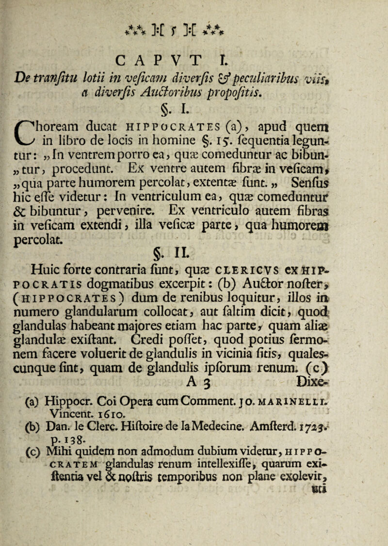 ***** f 3;[ **** C A P V T l De tranfitu lotii in veficam diverjis & peculiaribus viis» a diverjis Ancioribus propojitis. §• I. Choream ducat Hippocrates (a), apud quem in libro de locis in homine §. 15. fequentia legun¬ tur : „In ventrem porro ea, qua: comeduntur ac bibun¬ tur, procedunt. Ex ventre autem fibra: in veficam, „qua parte humorem percolat, extenta; funt. „ Senius hic efle videtur: In ventriculum ea, quae comeduntur & bibuntur, pervenire. Ex ventriculo autem fibras in veficam extendi, illa veficae parte, qua humorem percolat. §. IL Huic forte contraria funt, quae clericvs cx Hip¬ pocratis dogmatibus excerpit: (b) Auftornofter» (hippocrates) dum de renibus loquitur, illos in numero glandularum collocat, aut faltim dicit, quod glandulas habeant majores etiam hac parte, quam aliae glandula: exiftant. Credi pofTet, quod potius fermo- nem facere voluerit de glandulis in vicinia fitis, quales¬ cunque fint, quam de glandulis ipforum renum. ( c ) A 3 Dixe- (a) Hippocr. Coi Opera cumComment. jo. marinelli. Vincent* 1610. (b) Dan. le Clere. Hiftoire de IaMedecine. Amfterd. 1723• p-138* (c) Mihi quidem non admodum dubium videtur, h i p p o- cratem glandulas renum intellexifle, quarum exi- ftentia vel & noftris temporibus non plane exolevit, mi