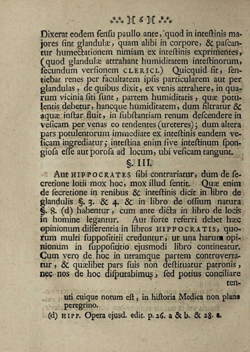 Dixerat eodem fenfu paullo ante, ‘quod in inteftinis ma¬ jores fint glandula, quam alibi in corpore, & patean¬ tur humectationem nimiam ex inteftinis exprimentes, (quod glandula attrahant humiditatem inteftinorum, fecundum verfionem clerici.) Quicquid fit, fen- tiebat renes per facultatem ipfis particularem aut per glandulas , de quibus dixit, ex venis attrahere, in qua¬ rum vicinia fiti funt, partem humiditatis , qua potu¬ lentis debetur, haneque humiditatem, dum filtratur 8c aqua inftar fluit, in fubftantiam renum defeendere in veficam per venas eo tendentes (ureteres); dum altera pars potulentorum immediate ex inteftinis eandem ve- iicam ingrediatur; inteftina enim five inteftinum fpon- giofa effe aut porofa ad locum, ubi veficam tangunt. §• III- Aut Hippocrates fibi contrariatur, dum de fe- cretione lotii mox hoc, mox illud fentit. Qua enim de fecretione in renibus & inteftinis dicit in libro de glandulis §. 3. & 4. & in libro de odium natura §. 8- (d) habentur, cum ante di£ta in libro de locis In homine legantur. Aut forte referri debet hac opinionum differentia in libros Hippocratis, quo¬ rum multi fuppofititii creduntur, ut una harum opi¬ nionum in fuppofititio ejusmodi libro contineatur. Cum vero de hoc in utramque partem controverta- tur, & qualibet pars fuis non deftituatur patronis, nec nos ae hoc difputabinms > fed potius conciliare ten- uti cuique notum eft, in hiftoria Medica non plane peregrino.