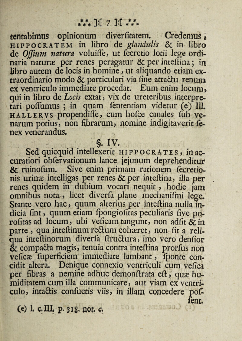 * * * J‘L / J*L * * * tentabimus opinionum diverfitatem. Credemus i Hippocratem in libro de glandulis Sc in libro de Ojjium natura voluifle, ut fecretio lotii lege ordi¬ naria natura per renes peragatur & per inteftina; in libro autem de locis in homine, ut aliquando etiam ex¬ traordinario modo & particulari via fine attactu renum ex ventriculo immediate procedat. Eum enim locum > qui in libro de Locis extat, vix de ureteribus interpre¬ tari poflumus ; in quam lentendam videtur (e) 111. hallervs propendifle, cum holce canales fub ve¬ narum potius, non fibrarum, nomine indigitaverit Ce¬ nex venerandus. §. IV. Sedquicquid intellexerit Hippocrates, in ac¬ curatiori obfervationum lance jejunum deprehenditur & ruinofum. Sive enim primam rationem fecretio- nis urina intelligas per renes 8c per inteftina, illa per renes quidem in dubium vocari nequit, hodie jam omnibus nota-, licet diverfa plane mechanifmi lege. Stante vero hac, quum alterius per inteftina nulla in¬ dicia fint, quum etiam Ipongiofitas peculiaris five po- rofitasad locum, ubi veficamtangunt, non adfit&in parte , qua inteftinum re£tum coharet, non fit a reli¬ qua inteftinorum diverfa ftru&ura, imo vero denfior Sc compa£fca magis, tenuia contra inteftina prorfus non vefica fuperficiem immediate lambant, Iponte con¬ cidit altera. Denique connexio ventriculi cum vefica per fibras a nemine adhuc demonftrata eft, qua hu- miditatem cum illa communicare, aut viam ex ventri¬ culo, intactis confuetis viis, in illam concedere po£ fent. (e) 1. C.III, p. 318' not. e.