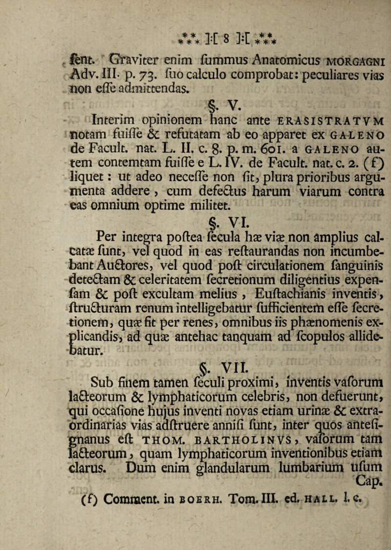 * * * * * ]■[ 8 ]••[ * * * * * ferat.- Graviter enim fummus Anatomicus morgagni Adv. III- p. 73. fuo calculo comprobat: peculiares vias non ede admittendas. §. V. Interim opinionem hanc ante erasistratvm notam fuide & refutatam ab eo apparet ex galeno de Facult. nat. L. II. c. 8. p. m. 601. a galeno au¬ tem contemtam fuide e L. IV. de Facult. nat.c. 2. (f) liquet: ut adeo neceffe non fit, plura prioribus argu¬ menta addere , cum defeftus harum viarum contra eas omnium optime militet. §■ VI. Per integra poftea fecula hae via non amplius cal¬ cata funt, vel quod in eas reftaurandas non incumbe¬ bant Auftores, vel quod poft circulationem fanguinis dete&am 8c celeritatem fecretionum diligentius expen- fam & poft excultam melius , Euftachianis inventis , ftructuram renum intelligebatur fufficienterti ede fecre- tionem, qua fit per renes, omnibus iis phanomenis ex¬ plicandis, ad qua antehac tanquam ad fcopulos allide¬ batur. §. VII. Sub finem tamen feculi proximi, inventis vaforum la&eorum & lymphaticorum celebris, non defuerunt, qui occadone Hujus inventi novas etiam urina & extra¬ ordinarias vias adftruere annid funt, inter quos antefi- gnanus eft thom. bartholinvs, vaforum tam lafleorum, quam lymphaticorum inventionibus etiam clarus. Dum enim glandularum lumbarium ufum Gap. (f) Comnaent. in boerh. Tom.III. ed. hau. I.c.