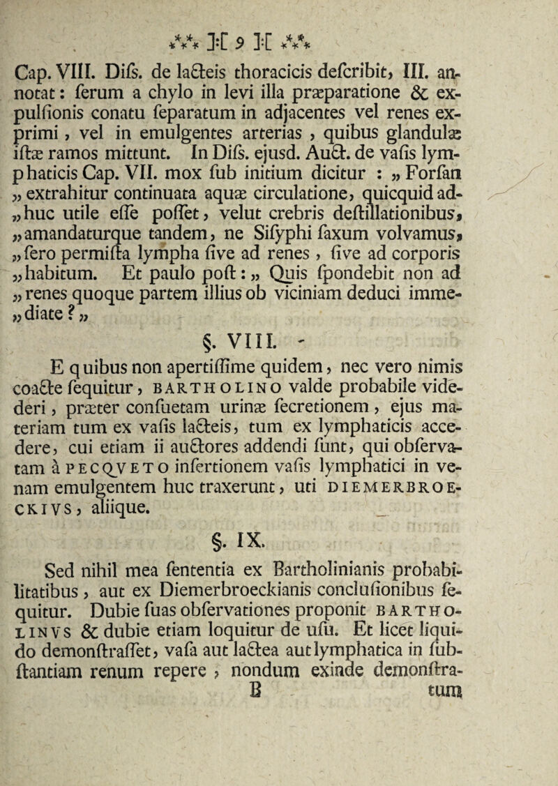 Gap. VIII. Diis, de lacteis thoracicis defcribit, III. an¬ notat : ferum a chylo in levi illa praeparatione & ex- pulfionis conatu feparatum in adjacentes vel renes ex¬ primi , vel in emulgentes arterias , quibus glandulae illae ramos mittunt. In Diis, ejusd. Au£t. de vafis lym- p haticis Cap. VII. mox fub initium dicitur : ,, Forlan „ extrahitur continuata aquae circulatione> quicquidad- „huc utile ede podet, velut crebris deflillationibusj „amandaturque tandem, ne Sifyphi faxum volvamus» „ fero permilta lympha live ad renes , live ad corporis „ habitum. Et paulo poli: „ Quis Ipondebit non ad „ renes quoque partem illius ob viciniam deduci imme- ,, diate ?. §. VIII. ' E quibus non aperddime quidem, nec vero nimis coaQre fequitur, bartholino valde probabile vide- deri, praater confuetam urinae fecretionem , ejus ma¬ teriam tum ex vads laGteis, tum ex lymphaticis acce¬ dere, cui etiam ii auftores addendi funt, qui obferva- tam aPECQVETO infertionem vafis lymphatici in ve¬ nam emulgentem huc traxerunt, uti diemerbroe- ckivs, aliique. §• IX. Sed nihil mea fententia ex Bartholinianis probabi¬ litatibus , aut ex Diemerbroeckianis conclufionibus fe¬ quitur. Dubie fuasobfervationes proponit bartho- linvs & dubie etiam loquitur de ufu. Et licet liqui¬ do demonftradet, vafa aut laflea aut lymphatica in liib- ftantiam renum repere , nondum exinde demonftra- B . tum