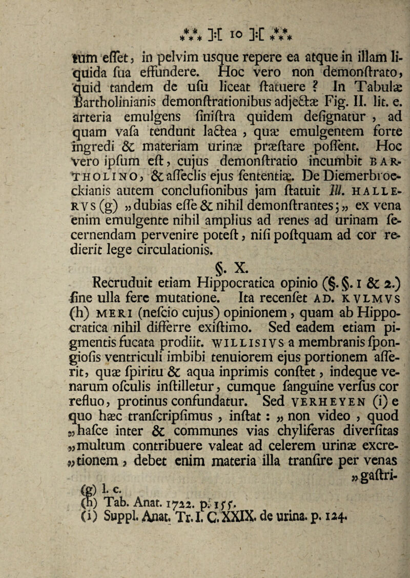 tum eflet j in pelvim usque repere ea atque in illam li¬ quida fua effundere. Hoc vero non demonflrato, 'quid tandem de ufu liceat flatuere ? In Tabula: Bartholinianis demonflrationibus adjella Fig. II. Iit. e. arteria emulgens finiftra quidem defignatur , ad quam vafa tendunt lactea , qua: emulgentem forte ingredi & materiam urina praflare pollent. Hoc Vero ipfum efl, cujus demonftratio incumbit bar- tholinO) &afleclis ejus fententia. De Diemerbioe- ckianis autem conclufionibus jam ftatuit IU. halle- rvs (g) »dubias efle & nihil demonflrantes j» ex vena enim emulgente nihil amplius ad renes ad urinam fe- cernendam pervenire poteft, nifi poflquam ad cor re¬ dierit lege circulationis. §. X. Recruduit etiam Hippocratica opinio (§. §. i & 2.) fine ulla fere mutatione. Ita recenfet ad. kvlmvs (h) meri (nefcio cujus) opinionem, quam ab Hippo¬ cratica nihil differre exiftimo. Sed eadem etiam pi¬ gmentis fucata prodiit, willisivs a membranis Ipon- giofis ventriculi imbibi tenuiorem ejus portionem afle- rit, quae fpiritu & aqua inprimis conflet, indeque ve¬ narum ofculis inflilletur > cumque fanguine verius cor refluo, protinus confundatur. Sed verheyen (i) e quo hac tranfcripfimus , inflat: ,, non video , quod -,hafce inter & communes vias chyliferas diverfitas „ multum contribuere valeat ad celerem urina excre- n tionem , debet enim materia illa tranfire per venas » gaflri- (g) 1- c. (n) Tab. Anat. 1722. p. iff. (i) Suppi. Anat. Tr. I. C. XXIX. de urina, p. 124.