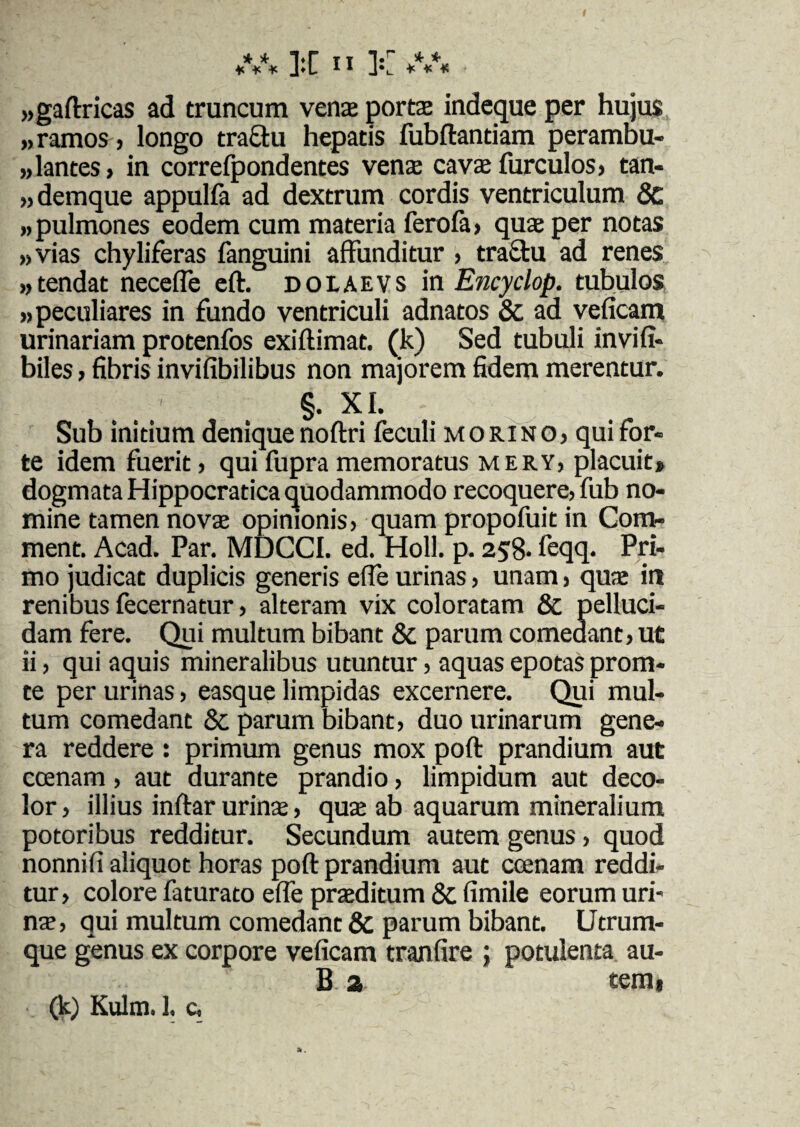 / ***** ]lC 11 ]v ***** ■ «gaftricas ad truncum vente portae indeque per hujus »ramos, longo traffu hepatis fubftantiam peramhu- ,dantes, in correfpondentes vena cava furculos, tan- „demque appulfa ad dextrum cordis ventriculum & «pulmones eodem cum materia ferofa, qua per notas «vias chyliferas fanguini affunditur , tractu ad renes «tendat neceffe eft. dolaevs in Encyclop. tubulos «peculiares in fundo ventriculi adnatos & ad veficam urinariam protenfos exiftimat. (k) Sed tubuli invifi- biles, fibris invifibilibus non majorem fidem merentur. §. XI. Sub initium denique noftri feculi mori no, qui for¬ te idem fuerit , qui fupra memoratus mery, placuit» dogmata Hippocratica quodammodo recoquere, fub no¬ mine tamen nova opinionis, quam propofuit in Com- ment. Acad. Par. MDCCI. ed. Holi. p. 258- feqq. Pri¬ mo judicat duplicis generis effe urinas, unam, qua in renibus fecernatur, alteram vix coloratam & pelluci¬ dam fere. Qui multum bibant & parum comedant, ut ii, qui aquis mineralibus utuntur, aquas epotas prona¬ te per urinas, easque limpidas excernere. Qui mul¬ tum comedant Sc parum bibant, duo urinarum gene¬ ra reddere : primum genus mox poft prandium aut ccenam, aut durante prandio, limpidum aut deco¬ lor , illius inftar urina, qua ab aquarum mineralium potoribus redditur. Secundum autem genus, quod nonni fi aliquot horas poft prandium aut ccenam reddi¬ tur, colore faturato effe praditum & fimile eorum uri¬ na, qui multum comedant & parum bibant. Utrum¬ que genus ex corpore veficam tranfire ; potulenta au- B 2 tem»