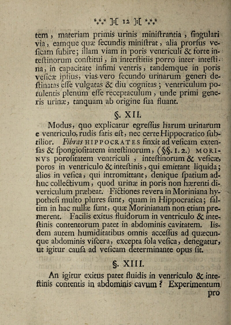 tem , materiam primis urinis miniftrantia , fingulari via, eamque qua: fecundis miniftrat, alia prorfus ve- ficam fubire; illam viam in poris ventriculi & forte in- teftinorum conftitui , in interftitiis porro inter intefti- na, in capacitate infimi ventris, tandemque in poris vefica: ipfius, vias vero fecundo urinarum generi de- flinatas elfe vulgatas & diu cognitas ; ventriculum po¬ tulentis plenum elfe receptaculum , unde primi gene¬ ris urina:, tanquam ab origine fua fluant. ' ' §. XII. I - | :. Modus, quo explicatur egreflus harum urinarum e ventriculo, rudis fatis eft, nec certe Hippocratico fub- tilior. Fibras Hippocrates finxitadveficam exten- fas & fpongiofitatem inteftinorum, (§§. 1.2.) mori- nvs porofitatem ventriculi , inteftinorum & vefica:, poros in ventriculo &inteftinis, qui emittant liquida; alios in vefica, qui intromittant, denique fpatium ad¬ huc collectivum, quod urina: in poris non hterenti di¬ verticulum prabeat. Fictiones revera in Moriniana hy- pothefi multo plures funt, quam in Hippocratica; fal- tim in hac nulla: funt, qua Morinianam non etiam pre¬ merent. Facilis exitus fluidorum in ventriculo & inte- ftinis contentorum patet in abdominis cavitatem. Iis¬ dem autem humiditatibus omnis acceflus ad quacun¬ que abdominis vifcera, excepta fola vefica, denegatur, ut igitur caufa ad veficam determinante opus fit. §. XIII. An igitur exitus patet fluidis in ventriculo & inte- ftinis contentis in abdominis cavum ? Experimentum) pro