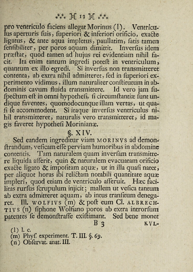 pro ventriculo faciens allegat Morinus (1). Ventrictl- lusaperturis fuis, fuperiori & inferiori orificio, exa&e ligatus, & ante aqua impletus, paullatim, fatis tamen fenfibiliter, per poros aquam dimittit. Inverfus idem pneftat, quod tamen ad hujus rei evidentiam nihil fa¬ cit. Ita enim tantum ingredi poteft in ventriculum> quantum ex illo egredi. Si inverfus non transmitteret contenta, ab extra nihil admitteret, fed in fuperiori ex¬ perimento vidimus, illum naturaliter conftitutum in ab¬ dominis cavum fluida transmittere. Id vero jam fu- fpetfum eft in omni hypothefi, fi circumflandae funt un¬ dique faventes, quomodocunqueillam vertas, utqua- fi fe accommodent. Si itaque inverfus ventriculus ni-, hil transmitteret, naturalis vero transmitteret, id ma¬ gis faveret hypothefi Morinianae. §. XIV. Sed eandem ingreditur viam morinvs ad demon- ftrandum, veficam efle perviam humoribus in abdomine contentis. Tam naturalem quam inverfam transmitte¬ re liquida afferit, quin & naturalem evacuatam orificio exafte ligato & impofitam aqua:, ut in illa quafi natet, per aliquot horas ibi reliftam notabili quantitate aquas impleri, quod etiam de ventriculo afleruit. Haec faci¬ litas rurfus fcrupulum injicit; mallem ut vefica tantum ab extra admitteret aquam, ab intus tranfitum denega¬ ret. 111. wolfivs (m) &poft eum Cl. alrrech- tivs (n) fiphone Wolfiano poros ab extra introrfum patentes fe demonftrafle exiftimant. Sed bene monet B 3 KVL- (l) 1. c. (m) Phyf experiment. T. III. §. 6$.