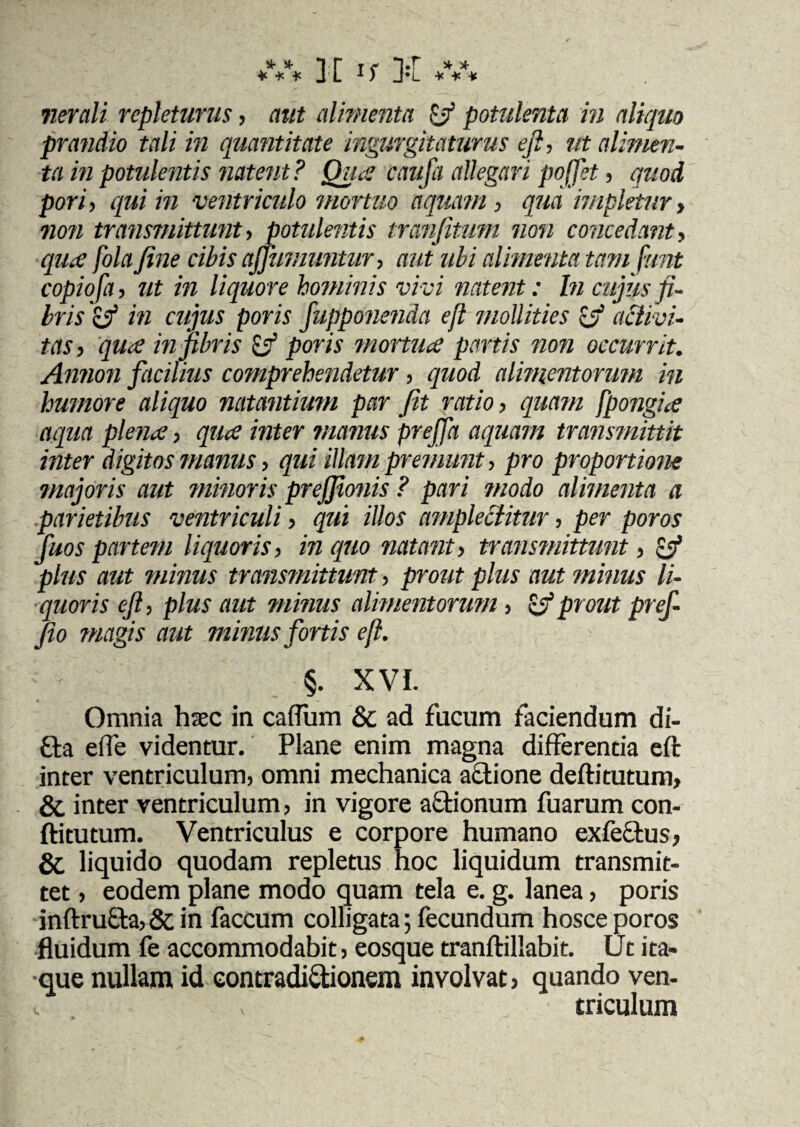 nerali repleturus, aut alimenta ffi potulenta in aliquo prandio tali in quantitate ingurgitaturus eft, ut alimen¬ ta in potulentis natent? Qua caufa allegari pojjet, quod pori, qui in ventriculo mortuo 'aquam, qua impletur, non transmittunt, potulentis tranjitum non concedant, qua fola fine cibis affumuntur, aut ubi alimenta tam fiunt copiofia, ut in liquore hominis vivi natent: In cujus fi¬ bris 'cf in cujus poris fiupponenda efl mollities Ifi activi¬ tas, qua in fibris tfi poris mortuae partis non occurrit. Annon facilius comprehendetur, quod alimentorum in humore aliquo natantium par fit ratio, quam fpongia aqua plena, qua inter manus prefifa aquam transmittit inter digitos manus, qui illam premunt, pro proportione majoris aut minoris prejfionis ? pari modo alimenta a parietibus ventriculi, qui illos amplectitur, per poros fiuos partem liquoris, in quo natant, transmittunt, zfi plus aut minus transmittunt, prout plus aut minus li¬ quoris eft, plus aut minus alimentorum, (fiprout pref¬ fio magis aut minus fortis ejl. §. XVI. Omnia htec in caflum & ad fucum faciendum di- £ta efle videntur. Plane enim magna differentia eft inter ventriculum, omni mechanica a&ione deftitutum, & inter ventriculum, in vigore a&ionum fuarum con- ftitutum. Ventriculus e corpore humano exfectus, & liquido quodam repletus hoc liquidum transmit¬ tet , eodem plane modo quam tela e. g. lanea, poris inftrufta, & in faecum colligata; fecundum hosce poros fluidum fe accommodabit, eosque tranftillabit. Ut ita¬ que nullam id eontradi&ionem involvat, quando ven-