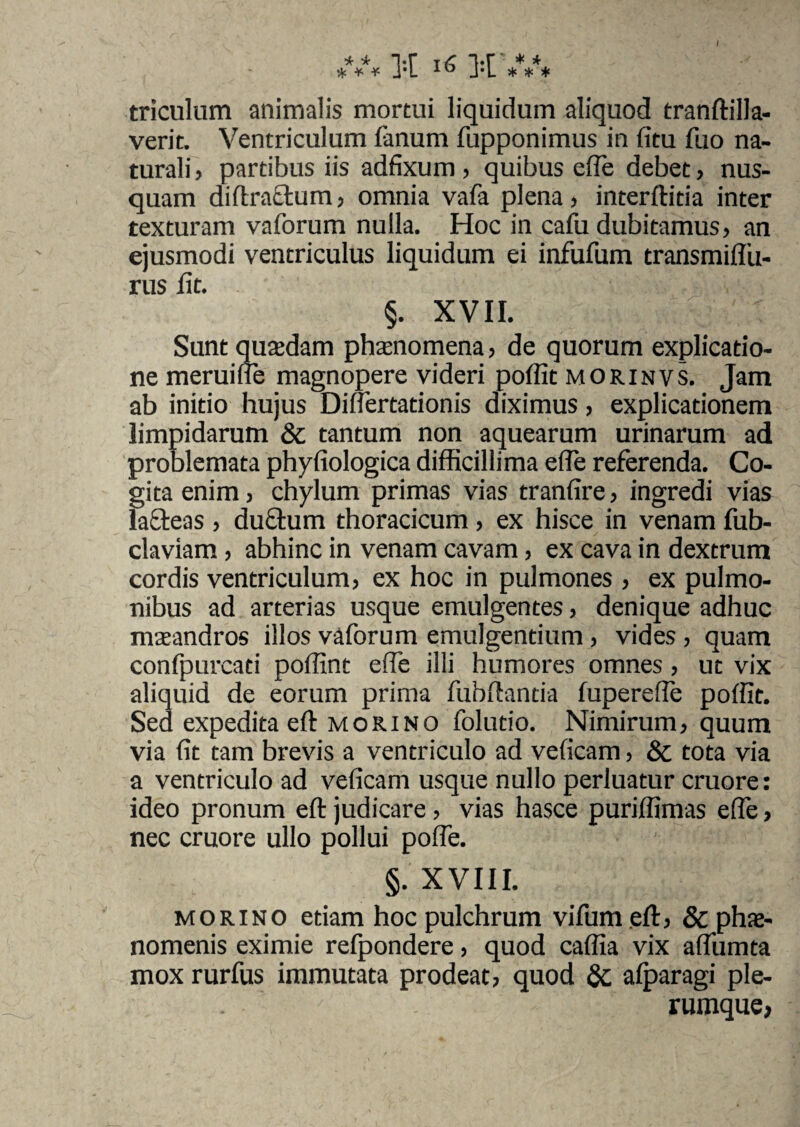 triculum animalis mortui liquidum aliquod tranftilla- verit. Ventriculum fanum fupponimus in fitu fuo na¬ turali ) partibus iis adfixum , quibus ede debet, nus¬ quam diftraetum, omnia vafa plena) interflitia inter texturam vaforum nulla. Hoc in cafu dubitamus) an ejusmodi ventriculus liquidum ei infufum transmiffu- rus iit. §. XVII. Sunt quadam phaenomena, de quorum explicatio¬ ne meruifle magnopere videri poffit morinvs. Jam ab initio hujus Differtationis diximus } explicationem limpidarum & tantum non aquearum urinarum ad problemata phyfiologica difficillima effe referenda. Co¬ gita enim, chylum primas vias tranfire, ingredi vias lacteas , ductum thoracicum , ex hisce in venam fub- claviam , abhinc in venam cavam , ex cava in dextrum cordis ventriculum) ex hoc in pulmones ) ex pulmo¬ nibus ad arterias usque emulgentes, denique adhuc maeandros illos vaforum emulgentium , vides > quam confpurcati poffint effe illi humores omnes 5 ut vix aliquid de eorum prima fubftantia fupereffe poffit. Sed expedita eft morino folutio. Nimirum) quum via fit tam brevis a ventriculo ad veficam> & tota via a ventriculo ad veficam usque nullo perluatur cruore: ideo pronum eft judicare) vias hasce puriffimas effe, nec cruore ullo pollui poffe. §. XVIII. m o r i N o etiam hoc pulchrum vifum eft, & phae¬ nomenis eximie refpondere, quod caffia vix aflumta mox rurfus immutata prodeat) quod & afparagi ple¬ rumque,