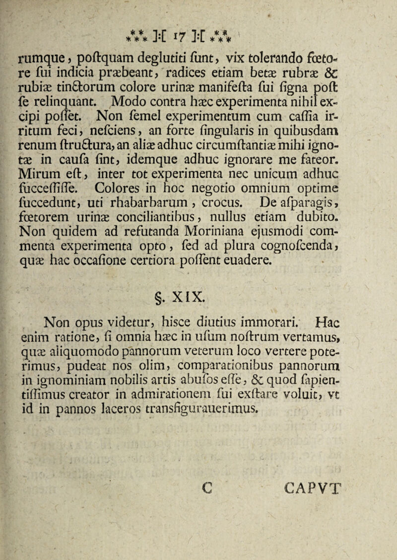 rumque , poftquam deglutiti funt, vix tolerando fceto- re fui indicia prtebeant, radices etiam betas rubra: 8c rubias tin&orum colore urina: manifefta fui figna poft fe relinquant. Modo contra hasc experimenta nihil ex¬ cipi pollet. Non femel experimentum cum caffia ir¬ ritum feci > nefciens , an forte lingularis in quibusdam renum ftru&ura, an alia: adhuc circumdantia: mihi igno¬ ta: in caufa fint, idemque adhuc ignorare me fateor. Mirum eft, inter tot experimenta nec unicum adhuc luccellilfe. Colores in hoc negotio omnium optime fuccedunt, uti rhabarbarum , crocus. Deafparagis, fetorem urinas conciliantibus, nullus etiam dubito. Non quidem ad refutanda Moriniana ejusmodi com¬ menta experimenta opto, fed ad plura cognofcenda, quas hac occalione certiora polfent euadere. §. XIX. Non opus videtur, hisce diutius immorari. Hac enim ratione, li omnia hasc in ufum noltrum vertamus, quas aiiquomodo pannorum veterum loco vertere pote¬ rimus, pudeat nos olim, comparationibus pannorum in ignominiam nobilis artis abufoselle, &,quod fipien- tilfimus creator in admirationem fui exftare voluit, vt id in pannos laceros transfigurauerimus. CAPVT