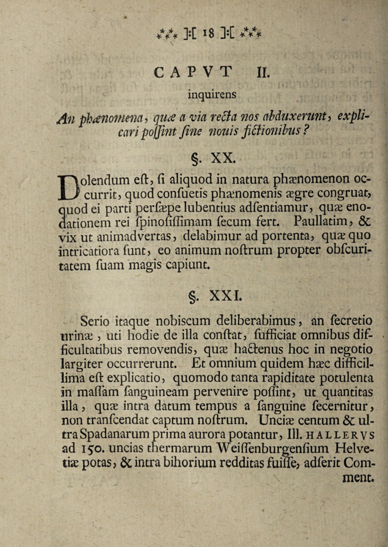 \ C A P V T II. inquirens An phanoniena, quce a via recta nos abduxerunt i expli¬ cari pojjint fine nouis fictionibus ? §. XX. Dolendum eft, fi aliquod in natura phaenomenon oc¬ currit, quod confuetis pha:nomenis aegre congruat, quod ei parti perfaepe lubentius adfentiamur, quae eno¬ dationem rei fpinofiffimam fecum fert. Paullatim, 8c vix ut animadvertas, delabimur ad portenta, qua;quo intricatiora funt, eo animum noftrum propter obfcuri- tatem fuam magis capiunt. §. XXI. Serio itaque nobiscum deliberabimus, an fecretio urina;, uti hodie de illa confiat, fufficiat omnibus dif¬ ficultatibus removendis, qua; hactenus hoc in negotio largiter occurrerunt. Et omnium quidem haec difficil¬ lima eft explicatio, quomodo tanta rapiditate potulenta in maflam fanguineam pervenire poffint, ut quantitas illa, qua; intra datum tempus a fanguine fecernitur, non tranfcendat captum noftrum. Uncia centum & ul¬ tra Spadanarum prima aurora potantur, 111. hallervs ad 150. uncias thermarum Weiffenburgenfium Helve¬ tia potas, & intra bihorium redditas fuifle, adferit Com- ment.