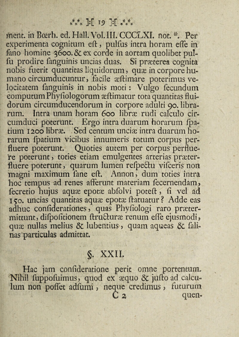* + is tq j.r * * ¥ ¥ ¥ J«L J*L ¥ ¥ ¥ ment. in Bmrh. ed. Hali. Vol.III. CCCLXI. not. Per experimenta cognitum ed, pulfus intra horam e (Te in lano homine 3600. & ex corde in aortam quolibet pul- fu prodire (anguinis uncias duas. Si praterea cognita nobis fuerit quantitas liquidorum , qua in corpore hu¬ mano circumducuntur, facile sedi mare poterimus ve¬ locitatem fanguinis in nobis moti: Vulgo fecundum eomputum Phyfiologorum adimatur tota quantitas flui¬ dorum circumducendorum in corpore adulti 90. libra¬ rum. Intra unam horam 600 libra rudi calculo cir¬ cumduci poterunt. Ergo intra duarum horarum fpa- tium 1200 libra. Sed centum uncia intra duarum ho¬ rarum fpadum vicibus innumeris totum corpus per¬ fluere poterunt. Quoties autem per corpus perflue¬ re poterunt, toties etiam emulgentes arterias prater- fluere poterunt, quarum lumen refpefhi vifceris non magni maximum fane ed. Annon, dum toties intra hoc tempus ad renes afferunt materiam fecernendam, fecretio hujus aqua epota abfolvi poted, fi vel ad 150. uncias quantitas aqua epota datuatur ? Adde eas adhuc confiderationes, quas Phyfiologi raro prater- mittunt, difpofidonem dructura renum effe ejusmodi, qua nullas melius & lubentius , quam aqueas & fali- nas particulas admittat. §. XXII. Hac jam confideratione perit omne portentum- Nihil fuppofuimus, quod ex aquo & judoad calcu¬ lum non poffec adfumi, neque credimus > futurum C z quen-