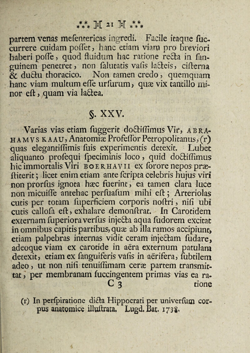 ♦ >i< i*r t i-r ^ ^ partem venas mefentericas ingredi. Facile itaque fuc- currere cuidam pollet, hanc etiam viam pro breviori haberi poffe, quod fluidum hac ratione recta in fan- guinem penetret, non falutatis vafis lafteis, cifterna & duCtu thoracico. Non tamen credo, quemquam hanc viam multum efle urfurum , quae vix tantillo mi¬ nor eft, quam via laftea. §. XXV. Varias vias etiam fuggerit doftifllmus Vir, abra- hamvs kaau, Anatomiae ProfeftbrPetropolitanus,(r) quas elegantiflimis fuis experimentis detexit. Lubet aliquanto profequi fpeciminis loco, quid doftiflimus hic immortalis Viri boerhavii ex forore nepos prae- ftiterit; licet enim etiam ante fcripta celebris hujus viri non prorfus ignota haec fuerint, ea tamen clara luce non micuifle antehac perfuafum mihi eft; Arteriolas cutis per totam fuperficiem corporis noftri, nifi ubi cutis callofa eft, exhalare demonftrat. In Carotidem externam fuperioraverfus injecta aqua fudorem excitat in omnibus capitis partibus, quae ab illa ramos accipiunt, etiam palpebras internas vidit ceram injectam fudare, adeoque viam ex carotide in aera externum patulam detexit, etiam ex fanguiferis vafis in aerifera, fubtilem adeo, ut non nifi tenuiflimam cerae partem transmit¬ tat , per membranam fuccingentem primas vias ea ra- C 3 tione (r) In perfpiratione di£la Hippocrati per univerfum cor¬ pus anatomice illuftrata, Lugd.Bat. 1738-