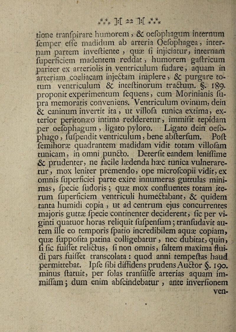tiorte tranfpirare humorem , & oefophagum internum femper die madidum ab arteria Oefophagea, inter¬ nam partem inveftiente , qua; fi injiciatur, internam fuperficiem madentem reddat, humorem gaftricum pariter ex arteriolis in ventriculum fudare, aquam in arteriam coeliacam injeftam implere, & purgare to¬ tum ventriculum & inteftinorum tra&urn. §. 189. proponit experimentum fequens, cum Morinianis fu- pra memoratis conveniens. Ventriculum ovinum, dein & caninum invertit ita, ut villofa tunica extima, ex¬ terior peritonaeo intima redderetur, immifit tepidam per oefophagum , ligato pyloro. Ligato dein oefo- phago, fufpendit ventriculum, bene abfterfum. Poft femihorae quadrantem madidam vidit totam villofam tunicam, in omni pun£to. Deterfit eandem leniffime & prudenter, ne facile Pedenda haec tunica vulnerare¬ tur, mox leniter premendo, ope microfcopii vidit, ex omnis fuperficiei parte exire innumeras guttulas mini¬ mas, fpecie fudoris ; qua: mox confluentes totam ite¬ rum fuperficiem ventriculi humedabant, & quidem tanta humidi copia , ut ad centrum ejus concurrentes majoris gutta fpecie continenter deciderent, fic per vi- ginti quatuor horas reliquit fulpenfum; tranfudavit au¬ tem ille eo temporis fpatio incredibilem aqua: copiam, quae fuppofitapatina colligebatur, nec dubitat,quin, fi fic fuiffet relictus, fi non omnis, faltem maxima flui¬ di pars fuiflet transcolata: quod anni tempeftas haud permittebat. Ipfe fibi diffidens prudens Au£tor §. 190. minus ftatuit, per folas tranfiiffe arterias aquam im- miflam 5 dum enim abfcindebatur , ante inverfionem ven-