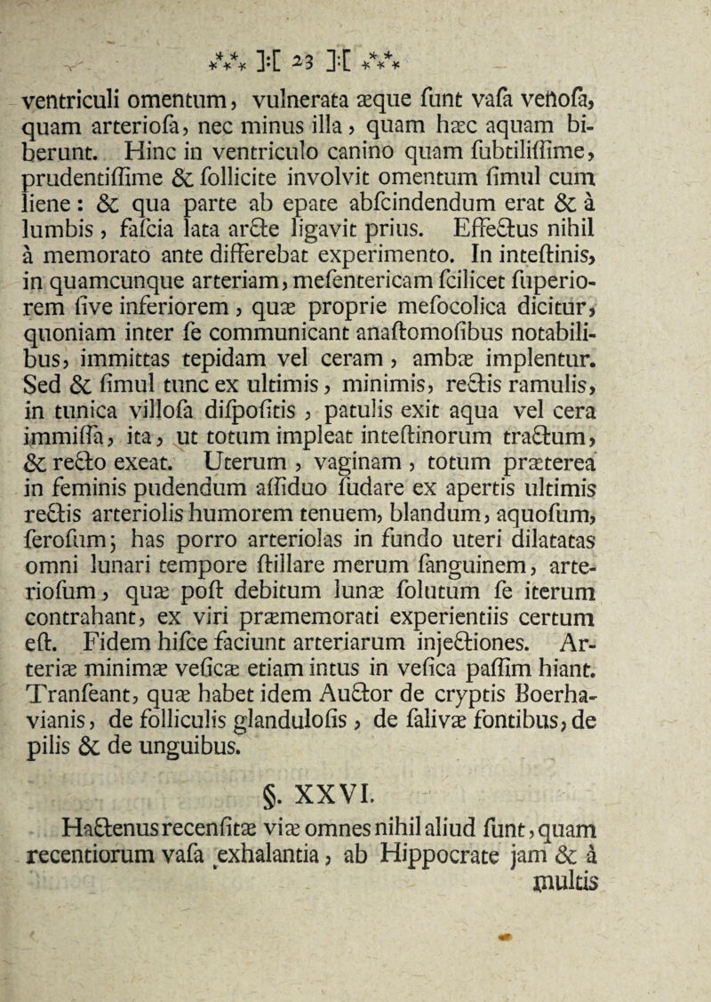 ventriculi omentum, vulnerata aque funt vafa vettofa, quam arteriofa, nec minus illa, quam hac aquam bi- berunt. Hinc in ventriculo canino quam fubtiliffime, prudentiffime & follicite involvit omentum fimul cum liene : St qua parte ab epate abfcindendum erat St a lumbis , fafcia lata ar£te ligavit prius. Effectus nihil a memorato ante differebat experimento. In inteftinis, in quamcunque arteriam, mefentericam fcilicet fuperio- rem live inferiorem , quae proprie mefocolica dicitur, quoniam inter fe communicant anaftomofibus notabili¬ bus, immittas tepidam vel ceram, amba implentur. Sed St fimul tunc ex ultimis, minimis, rectis ramulis, in tunica villofa dilpofitis , patulis exit aqua vel cera immiffa, ita, ut totum impleat inteftinorum tractum, St recto exeat. Uterum , vaginam , totum praeterea in feminis pudendum affiduo fudare ex apertis ultimis rectis arteriolis humorem tenuem, blandum, aquofum, ferofhm; has porro arteriolas in fundo uteri dilatatas omni lunari tempore ftillare merum fanguinem, arte- riofum , qua polt debitum luna folutum fe iterum contrahant, ex viri praememorati experientiis certum eft. Fidem hifce faciunt arteriarum injeftiones. Ar¬ teria minima vefica etiam intus in vefica pafilm hiant. Tranfeant, qua habet idem Auftor de cryptis Boerha- vianis, de folliculis glandulofis, de faliva fontibus, de pilis St de unguibus. §. XXVI. Hactenus recenfita via omnes nihil aliud funt, quam recentiorum vafa exhalantia, ab Hippocrate jam & a multis