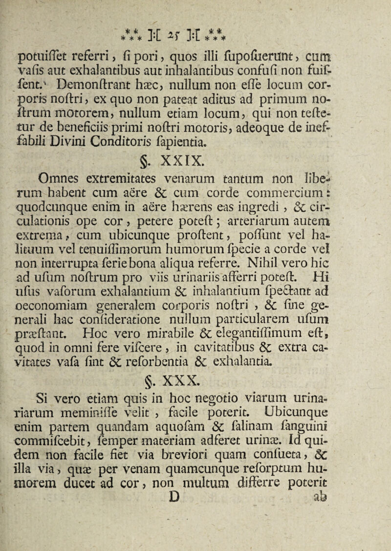 * * i-r r i*r * * * * * J*L •*) J*L * * * potuifTet referri, fipori, quos illi fupofiierunt, cum vafis aut exhalantibus aut inhalantibus confufi non fuit fent.' Demonftrant haec, nullum non effe locum cor¬ poris noftri , ex quo non pateat aditus ad primum no- ftrum motorem, nullum etiam locum, qui nontefte- tur de beneficiis primi noftri motoris, adeoque de inef¬ fabili Divini Conditoris fapientia. §. XXIX. Omnes extremitates venarum tantum non libe-* rum habent cum aere & cum corde commercium: quodcunque enim in aere hserens eas ingredi , Qc cir¬ culationis ope cor , petere poteft ; arteriarum autem extrema ? cum ubicunque proftent, poflunt vel ha¬ lituum vel tenuiffimorum humorum fpecie a corde ve! non interrupta feriebona aliqua referre. Nihil vero hic ad ufum noftrum pro viis urinariis afferri poteft. Hi ufus vaforum exhalantium & inhalantium fpetbant ad oeconomiam generalem corporis noftri , 8c fine ge¬ nerali hac confideratione nullum particularem ufum praeftant. Hoc vero mirabile 6c elegantiffimum efts quod in omni fere vifcere , in cavitatibus & extra ca¬ vitates vafa fint 6c reforbentia & exhalantia. §. XXX. Si vero etiam quis in hoc negotio viarum urina¬ riarum meminiffe velit , facile poterit. Ubicunque enim partem quandam aquofam & falinam fanguinl commifcebit, lemper materiam adferet urinae Id qui¬ dem non facile fiet via breviori quam conliieta, 8c illa via, quas per venam quamcunque reforptum hu¬ morem ducet ad cor, non multum differre poterit D ah 1