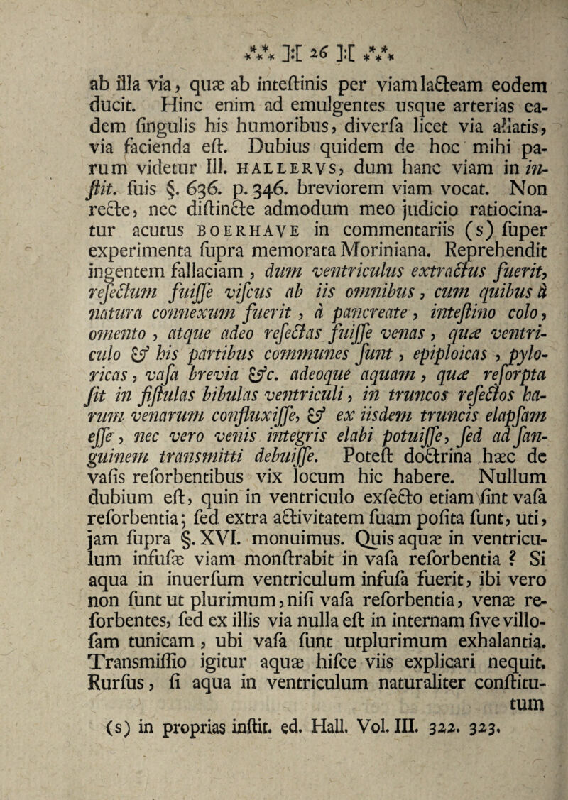 * * >r ir * * * * * J*L J<L * * * ab illa via, qua; ab inteftinis per viam labeam eodem ducit. Hinc enim ad emulgentes usque arterias ea¬ dem lingulis his humoribus, diverfa licet via aliatis, via facienda eft. Dubius quidem de hoc mihi pa- rum videtur 111. hallervs, dum hanc viam in in- ftit. fuis §. 636. p. 346. breviorem viam vocat. Non refte, nec diftincte admodum meo judicio ratiocina¬ tur acutus boerhave in commentariis (s) fuper experimenta fupra memorata Moriniana. Reprehendit ingentem fallaciam , dum ventriculus extractus fuerit, refectum fuijfe vifcus ab iis omnibus, cum quibus A licitura connexum fuerit , a pancreate, intejlino colo, omento , atque adeo refectas fuijfe venas , qua ventri¬ culo Sf his partibus communes funt, epiploicas , pylo¬ ricas , vafa brevia &c. adeoque aquam, qua reforpta Jit in fiftulas bibulas ventriculi, in truncos refectos ha¬ rum venarum confluxijfe, & ex iisdem truncis elapfam effe, nec vero venis integris elabi potuijfe, fed ad fan- guinem transmitti debuiffe. Poteft doctrina hac dc valis reforbentibus vix locum hic habere. Nullum dubium eft, quin in ventriculo exfefto etiamlint vafa reforbentia; fed extra activitatem fuam polita funt, uti, jam fupra §. XVI. monuimus. Quis aqua; in ventricu¬ lum infufe viam monftrabit in vala reforbentia ? Si aqua in inuerfum ventriculum infula fuerit, ibi vero non funt ut plurimum, nili vafa reforbentia, vente re- forbentes, fed ex illis via nulla eft in internam live villo- fam tunicam, ubi vafa funt utplurimum exhalantia. Transmilfio igitur aqua; hifce viis explicari nequit. Rurfus, li aqua in ventriculum naturaliter coniti tu¬ tum (s) in proprias inftit. ed. Hali. Vol. III. 3«. 323.