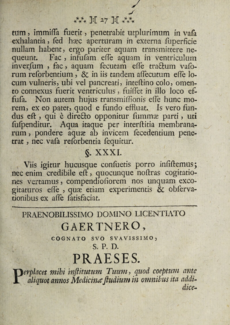 T*r 5*7 T*r ^ ^ * * * J*L 27 J-L * * * tum > immifla fuerit, penetrabit utplurimum in vafa exhalantia, fed hac aperturam in externa fuperficie nullam habent, ergo pariter aquam transmittere ne¬ queunt. Fac , infufam eife aquam in ventriculum inverfum , fac, aquam fecutam effle tractum vafo- rum reforbentium , & in iis tandem aftecutum e(Te lo¬ cum vulneris, ubi vel pancreati, inteftino colo, omen¬ to connexus fuerit ventriculus , fuifflet in illo loco ef- fufa. Non autem hujus transmiffionis eife hunc mo¬ rem, ex eo patet, quod e fundo effluat. Is vero fun¬ dus eft , qui e direfto opponitur fumma; parti, uti fufpenditur. Aqua itaque per interftitia membrana¬ rum , pondere aqua: ab invicem fecedentium pene¬ trat , nec vafa reforbentia fequitur. §. XXXI. , Viis igitur hucusque confuetis porro infiftemus; nec enim credibile eft, quocunque noftras cogitatio¬ nes vertamus, compendiofiorem nos unquam exco¬ gitaturos effle , qua: etiam experimentis & obferva- tionibus ex affle fatisfaciat. PRAENOBILISSIMO DOMINO LICENTIATO GAERTNERO, COGNATO SVO SVAVISSIMO, S. P. D. PRAESES. \erplacet mihi inftitutum Tuum-, quod coeptum ante aliquot annos MedicinaJtudium in omnibus ita addu dice-