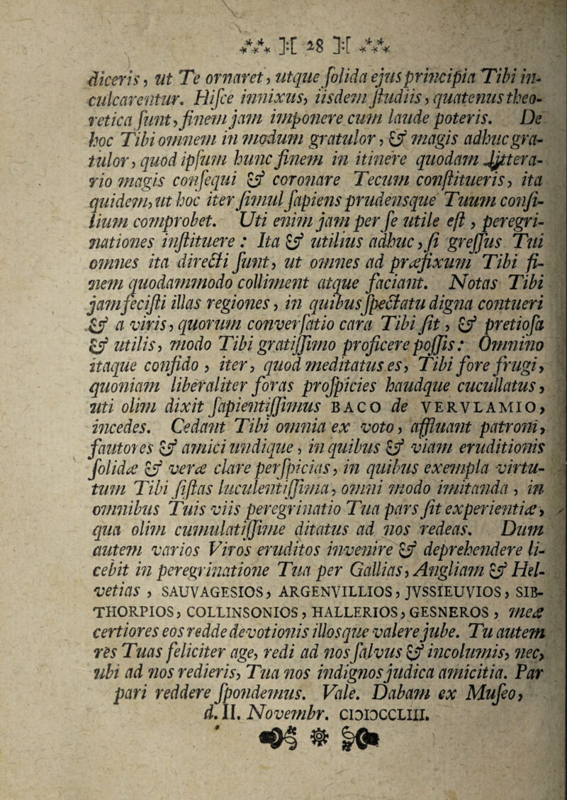 diceris, ut Te ornaret, utque [olida ejus principia Tibi in¬ culcarentur. Hifce innixus, iisdem (ludiis , quatenus theo- retica funt,finem jam imponere cum laude poteris. De hoc Tibi omnem in modum gratulor, 7/2tf§75* adhuc gra¬ tulor, quod ipfuni hunc finem in itinere quodam Jfittera- rio magis confequi £jf coronare Tecum conflitueris, ita quidem, ut hoc iterfiimulfapiensprudensque Tumnconfi¬ lium comprobet. Uti enim jam per [e utile e(l, peregri¬ nationes inftituere: Ita Zf utilius adime , fi grejfius Tui omnes ita directi fiunt , ut omnes ad praefixum * Tibi fi¬ nem quodammodo collinient atque faciant. Notas Tibi jamjecifti illas regiones , in quibusfipcclatu digna contueri & a viris, quorum converfatio cara Tibi fit , Zf pretiofa Zj utilis, modo Tibi grati fimo proficere pofifis : Omnino itaque confido , iter, quod meditatus es, Tibi fore frugi, quoniam liber aliter foras profipicies haudque cucullatus, uti olivi dixit fapientijfimus baco de vervlamio> incedes. Cedant Tibi omnia ex voto, affluant patroni, fautores Zf amici undique, in quibus Zjf viam eruditionis fiolidx £5f vera clare perf ricias, in quibus exempla virtu- 4 tum Tibi fi jias Incidenti fima, omni modo imitanda , in omnibus Tuis viis peregr inatio Tua pars fit experientia, y qua olim cumulatifime ditatus ad nos redeas. Dum autem varios Viros eruditos invenire Zf deprehendere li¬ cebit in peregrinatione Tua per Gallias, Angliam Hel¬ vetias , SAUVAGESIOS, ARGENVILLIOS, JVSSIEUVIOS, SIB- THORPIOS j COLLINSONIOS , HALLERIOS > GESNEROS , mea certiores eos redde devotionis illosque valere jube. Tu autem res Tuas feliciter age, redi ad nos [alvus Zi? incolumis, nec> ubi ad nos redieris, Tua nos indignos judica amicitia. Par pari reddere fipondemus. Vale. Dabam ex Mufieo> d. II. Novembr. CDIOCCLIII. - ; ^ ■ «sn * io»