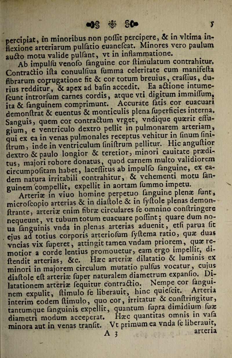 s percipiat, in minoribus non poflit percipere, & in vkima in¬ flexione arteriarum pulfatio euanefcat. Minores vero paulum audo motu valide pulfant, vt in inflammatione. Ab impulfu venofo (anguine cor ftimulatum contrahitur. Contradio ifta conuulfiua fumma celeritate cum manifefta fibratum corrugatione fit & cor totum breuius ,. crafllus, du¬ rius redditur, & apex ad bafin accedit. Ea adione intume- fcunt introrfum carnes cordis, atque vti digitum immitium, ita & (anguinem comprimunt. Accurate (atis cor euacuan demonftrat & euentus & monticulis plena fuperficies interna. Sanguis, quem cor contradum vrget, vndique quaerit effu¬ gium, e ventriculo dextro pellit in pulmonarem arteriam, qui ex ea in venas pulmonales receptus vehitur in finum fim- ftrum, inde in ventriculum finiftrum pellitur. Hic anguftior dextro & paulo longior & teretior, minori cauitate praedi¬ tus, majori robore donatus, quod carnem multo validiorem circumDofitam habet, laceflitus ab impulfo (anguine, ex ea¬ dem natura irritabili contrahitur, & vehementi motu ian- guinem compellit, expellit in aortam fummo impetu. Arteriae in viuo homine perpetuo (anguine plenae (unt, microfcopio arterias & in diaftole & in fyftol.e plenas demon- (irante, arteriae enim fibrae circulares (e omnino conftringere nequeunt, vt tubum totum euacuare poflint; quare dum no- ua (anguinis vnda in plenas arterias aduenit, etfi parua it ejus ad totius corporis arteriofum fyftema ratio, quae duas vncias vix fuperet, attingit tamen vndam priorem, quae re¬ motior a corde lentius promouetur, eam ergo impellit, di- ftendit arterias, &c. Haec arteria dilatatio & luminis ex minori in majorem circulum mutatio pulfus vocatur, cujus diaftole eft arteriae fuper naturalem diametrum expanlio. Di¬ latationem arteriae fequitur contradio. Nempe cor fangui- nem expulit, (limulo fe liberauit, hinc quiefcit. .Arteria interim eodem (limulo, quo cor, irritatur & conftiingitur, tantumque (anguinis expellit, quantum fupra dimidium (me diametri modum acceperat. Haec quantitas omnis in vala minora aut in venas tranfit. Vt primum ea vnda fe liberauit, A 3 arteria