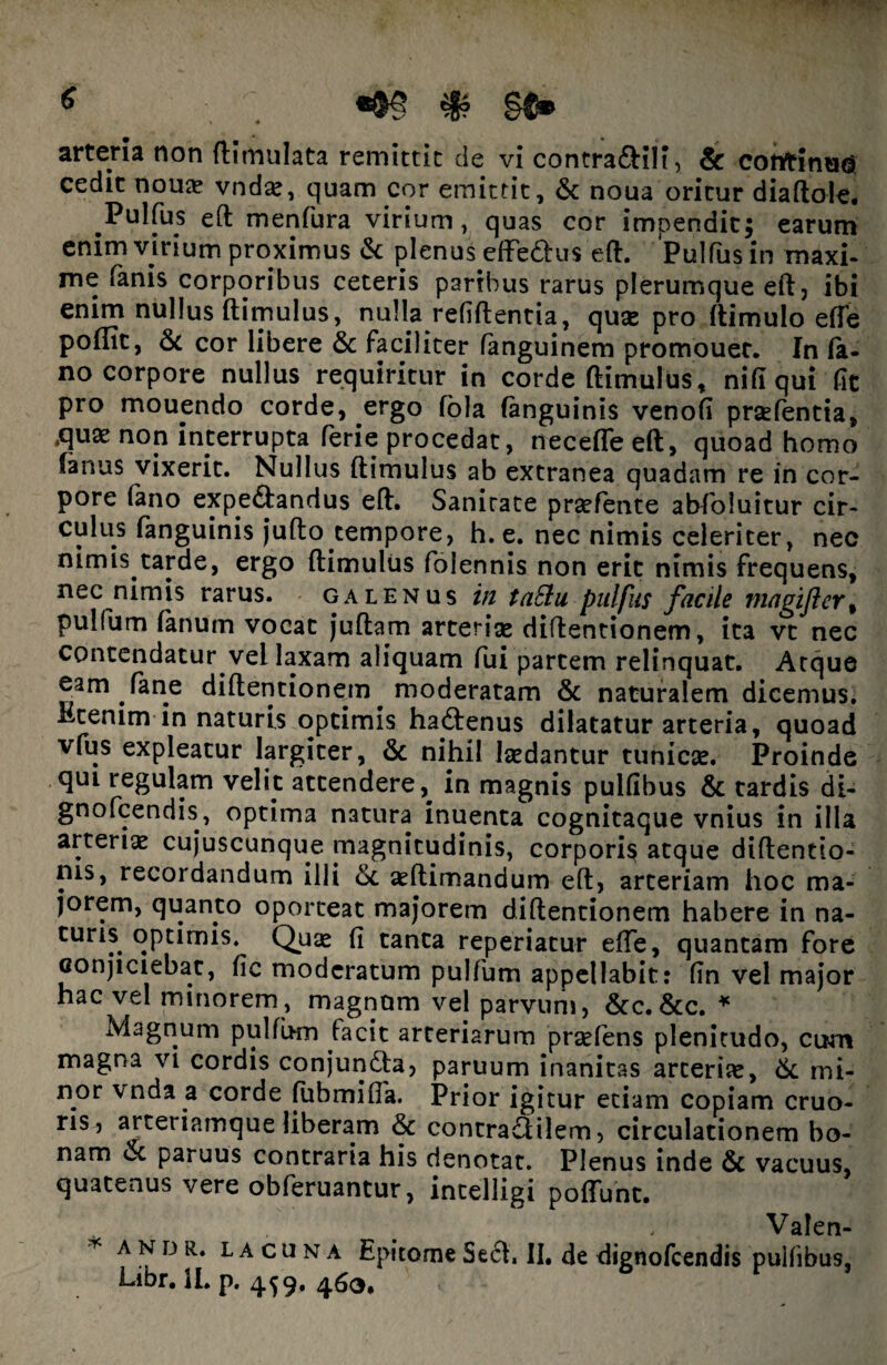 cedit noua? vnda», quam cor emittit, & noua oritur diaftole. Pulfus eft menfura virium, quas cor impendit; earum enim virium proximus & plenus effe&us eft. Pulfus in maxi¬ me fanis corporibus ceteris paribus rarus plerumque eft, ibi enim nullus ftimulus, nulla refiftentia, quas pro flimulo efle poflit, & cor libere & faciliter fanguinem promouet. In fa¬ no corpore nullus requiritur in corde ftimulus, nifi qui fit pro mouendo corde, ergo fola (anguinis venofi prsefentia, ,quae non interrupta ferie procedat, neceffeeft, quoad homo (anus vixerit. Nullus ftimulus ab extranea quadam re in cor¬ pore (ano expe&andus eft. Sanitate prsefente abfoiuitur cir¬ culus (anguinis jufto tempore, h. e. nec nimis celeriter, nec nimis tarde, ergo ftimulus folennis non erit nimis frequens, nec nimis rarus. galenus in taSlu pulfus facile magifler% pulfum (anum vocat juftam arteria» diftentionem, ita vt nec contendatur vel laxam aliquam fui partem relinquat. Atque eam fane diftentionem moderatam & naturalem dicemus. Etenim in naturis optimis ha&enus dilatatur arteria, quoad vfus expleatur largiter, & nihil laedantur tunicae. Proinde qui regulam velit attendere, in magnis pulfibus & tardis di- gnofcendis, optima natura inuenta cognitaque vnius in illa arteriaz cujuscunque ^magnitudinis, corporis atque diftentio- nis, recordandum illi &. aeftimandum eft, arteriam hoc ma¬ jorem, quanto oporteat majorem diftentionem habere in na- turis optimis. Quae fi tanta reperiatur efte, quantam fore conjiciebat, fic moderatum pulfum appellabit: (in vel major hac vel minorem, magnum vel parvum, 6cc.&c. * Magnum pullum facit arteriarum praeiens plenitudo, cum magna vi cordis conjundta, paruum inanitas arteriae, & mi¬ nor vnda a corde fubmifia. Prior igitur etiam copiam cruo- ris , arteriamque liberam & contra£tilem, circulationem bo¬ nam et paruus contraria his denotat. Plenus inde & vacuus, quatenus vere obferuantur, intelligi poffunt. Valen- ’ A N D R* lacuna Epitome Se 61. II. de dignofeendis pulfibus. Libr.lLp. 459. 463.