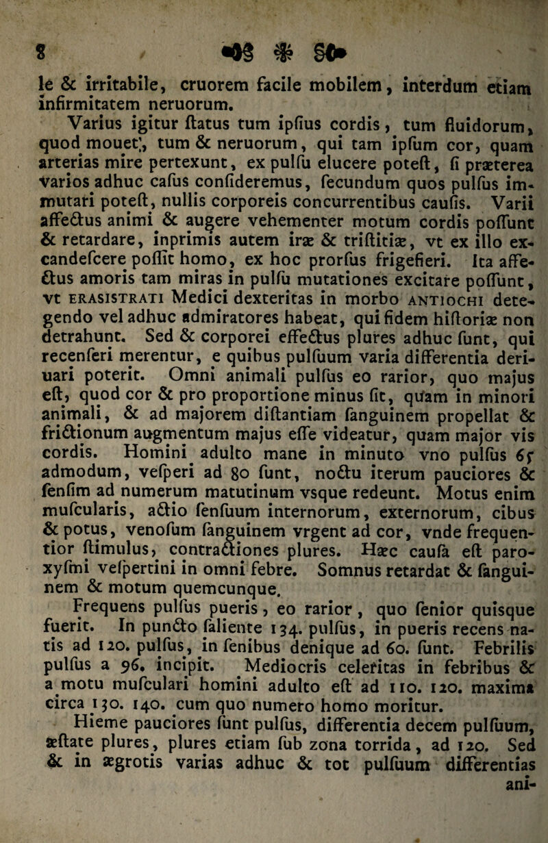 It & irritabile, cruorem facile mobilem, interdum etiam infirmitatem neruorum. Varius igitur ftatus tum ipfius cordis, tum fluidorum, quod mouet;, tum & neruorum, qui tam ipfum cor, quam arterias mire pertexunt, ex pulfu elucere poteft, fi praeterea Varios adhuc cafus confideremus, fecundum quos pulfus im¬ mutari poteft, nullis corporeis concurrentibus caulis. Varii affe&us animi & augere vehementer motum cordis poflunt & retardare, inprimis autem irse & triftitise, vt ex illo ex* candefcere poflit homo, ex hoc prorfus frigefieri. Ita affe- ttus amoris tam miras in pulfu mutationes excitare poflunt, vt erasistrati Medici dexteritas in morbo antiochi dete¬ gendo vel adhuc admiratores habeat, qui fidem hiftorise non detrahunt. Sed & corporei effedtus plures adhuc funt, qui recenferi merentur, e quibus pulfuum varia differentia deri- uari poterit. Omni animali pulfus eo rarior, quo majus elt, quod cor & pro proportione minus fit, qtfam in minori animali, & ad majorem diftantiam fanguinem propellat & fri&ionum augmentum majus efle videatur, quam major vis cordis. Homini adulto mane in minuto vno pulfus admodum, vefperi ad 8ofunt, no&u iterum pauciores & fenfim ad numerum matutinum vsque redeunt. Motus enim mufcularis, a£tio fenfuum internorum, externorum, cibus & potus, venofum fanguinem vrgent ad cor, vnde frequen- tior ftimulus,. contractiones plures. Hsec caufa eft paro- xyfmi vefpertini in omni febre. Somnus retardat & fangui¬ nem & motum quemcunque. Frequens pulfus pueris, eo rarior, quo lenior quisque fuerit. In pundto faliente 134. pulfus, in pueris recens na¬ tis ad 120. pulfus, in fenibus denique ad 60. funt. Febrilis pulfus a 96, incipit. Mediocris celeritas in febribus & a motu mufculari homini adulto eft ad no. 120. maxima circa 150. 140. cum quo numero homo moritur. Hieme pauciores funt pulfus, differentia decem pulfuum, afflate plures, plures etiam fub zona torrida, ad 120. Sed & in aegrotis varias adhuc & tot pulfuum differentias ani-