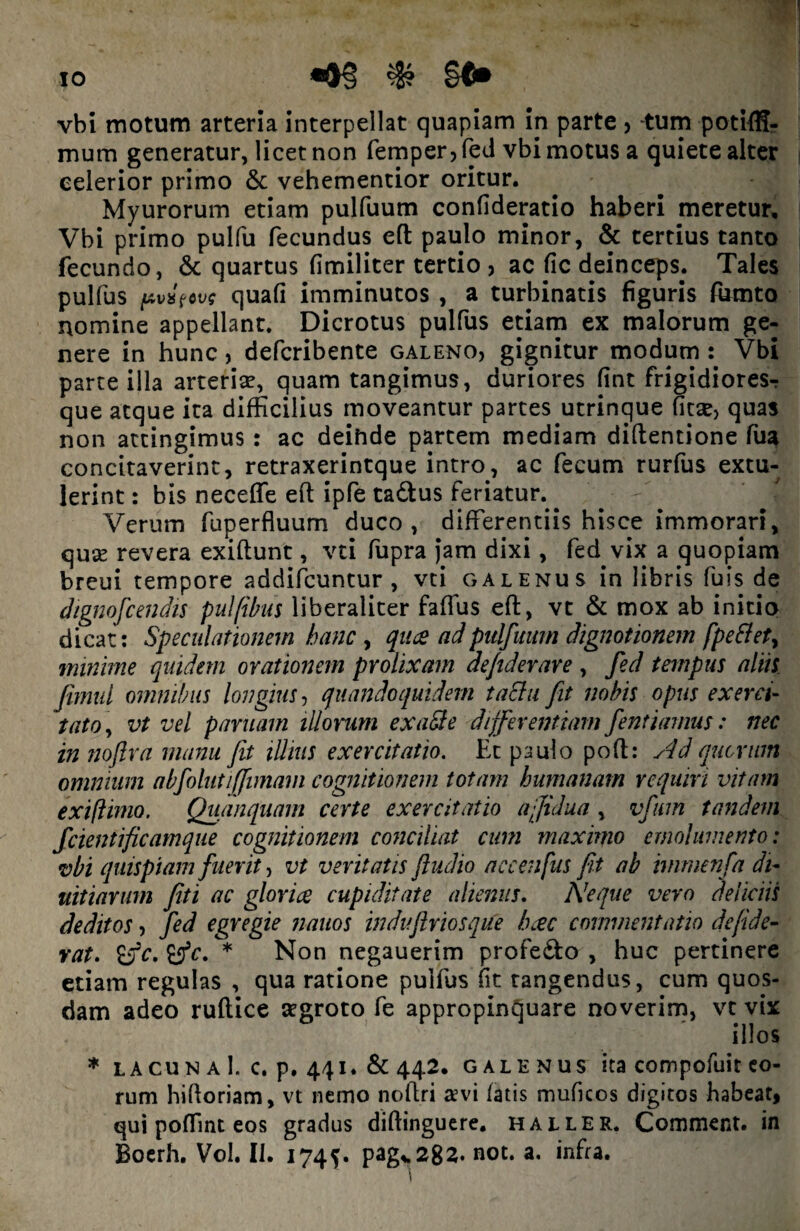 IO vbi motum arteria interpellat quapiam in parte > -tum potiffl- mum generatur, licet non femper, fed vbi motus a quiete alter celerior primo & vehementior oritur. Myurorum etiam pulfuum confideratio haberi meretur, Vbi primo pulfu fecundus eft paulo minor, & tertius tanto fecundo, & quartus fimiliter tertio , ac fic deinceps. Tales pulfus quafi imminutos , a turbinatis figuris fumto nomine appellant. Dicrotus pulfus etiam ex malorum ge¬ nere in hunc, defcribente galeno, gignitur modum : Vbi parte illa arterise, quam tangimus, duriores fint frigidiores-: que atque ita difficilius moveantur partes utrinque fitsej quas non attingimus : ac deihde partem mediam diftentione fua concitaverint, retraxerintque intro, ac fecum rurfus extu¬ lerint : bis neceffe eft ipfe tadus feriatur.^ Verum fuperfluum duco, differentiis hisce immorari, quse revera exiftunt, vti fupra Jam dixi, fed vix a quopiam breui tempore addifcuntur , vti galenus in libris fuis de dignofcendis pulfibus liberaliter faffus eft, vt & mox ab initio dicat: Speculationem hanc , qua ad pulfuum dignationem [pe flet, minime quidem ovationem prolixam defiderare , fed tempus aliis fimid omnibus longius, quandoquidem taSlu fit nobis opus exerci¬ tato, vt vel par nam illorum exaSte differentiam fentiamus: nec in noftra manu Jit illius exercitatio. Ec paulo poft: Ad quorum omnium abfolutiffimam cognitionem totam humanam requiri vitam exiflimo. Quanquam certe exercitatio afidua , vfum tandem fcientificamque cognitionem conciliat cum maximo emolumento: vbi quispiam fuerit, vt veritatis ftudio accenfus fit ab imrnenfa di- uitiarum fit i ac gloria cupiditate alienus. Neque vero deliciis deditos, fed egregie nanos induftriosque hac commentatio de fide¬ rat. 'cfc. tfc. * Non negauerim profe&o , huc pertinere etiam regulas , qua ratione pulfus fit tangendus, cum quos¬ dam adeo ruftice aegroto fe appropinquare noverim, vt vix illos * lacuna!, c. p. 441. &442. GALENUS ita compofuit eo¬ rum hifloriam, vt nemo noftri a>vi fatis muficos digitos habeat, qui poffint eos gradus diftinguere. haller. Comment. in Boerh. Vol. II. 1745. pag>282. not. a. infra.