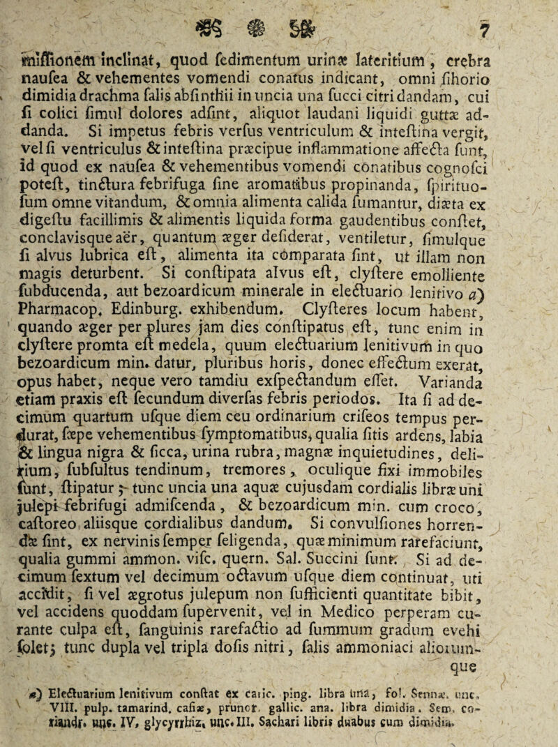 miflionem Inclinat, quod fcdimentum urin» lateritium , crebra naufea & vehementes vomendi conatus indicant, omni fihorio dimidia drachma falis abfinthii in uncia una fucci citri dandam, cui fi colici fimul dolores adfint, aliquot laudani liquidi guttx ad- danda. Si impetus febris verfus ventriculum & inteflina vergit. Vel fi ventriculus & inteflina praecipue inflammatione affefta funt, id quod ex naufea & vehementibus vomendi conatibus cognofci potcfl, tindlura febrifuga fine aromatibus propinanda, fpirituo- fum omne vitandum, & omnia alimenta calida fumantur, diaeta ex digeftu facillimis & alimentis liquida forma gaudentibus conflet, conclavisque aer, quantum aeger defiderat, ventiletur, fiiTiulque fi alvus lubrica eft, alimenta ita comparata fint, ut illam iion magis deturbent. Si conflipata alvus eft, clyftere emolliente fubducenda, aut bezoardicum minerale in eleftuario lenitivo <3) Pharmacop, Edinburg. exhibendum* Clyfteres locum habent, quando aeger per plures jam dies conftipatus eft, tunc enim in clyftere promta eft medela, quum eleduarium lenitivum in quo bezoardicum min. datur, pluribus horis, donec effefitum exerat, opus habet, neque vero tamdiii exfpe£landum efiet. Varianda etiam praxis eft fecundum diverfas febris periodos. Ita fi ad de¬ cimum quartum ufque diem ceu ordinarium crifeos tempus per¬ durat, fepe vehementibus fymptomatibus, qualia fitis ardens, labia !& lingua nigra & ficca, urina rubra, magnae inquietudines, deli¬ cium, fubfultus tendinum, tremores,, oculique fixi immobiles ibnt, ftipatur ^ tunc uncia una aquae cujusdam cordialis librseuni lulcpfiebrifugi admifeenda , & bezoardicum min. cum croco, caftoreo aliisque cordialibus dandum. Si convulfiones horren- dbe fint, ex nervinis femper feligenda, quae minimum rarefaciunt, qualia gummi ammon. vife. quern. Sal. Succini funK Si ad de¬ cimum fextum vel decimum oflavLim ufque diem copitinuat, uri accidit, fi Vel aegrotus julepum non fufficienti quantitate bibit, vel accidens quoddam fupervenit, vel in Medico perperam cu¬ rante culpa eft, fanguinis rarefadlio ad fummum gradum evehi (olet> tunc dupla vel tripla dofis nitri, falis ammoniaci aliouiin- ^ que Ele£tuarium lenitivum conftat ex catic. ping. libra iitia, fol. Senna:. une, ^ VIII. fulp. tamarind. cafiae, prunef, gallic. ana. libra dimidia. Sem. cn- un^. 1V« gl/c^^nhiz» unc*lll* Sachari libris duabus cum dimidiis.