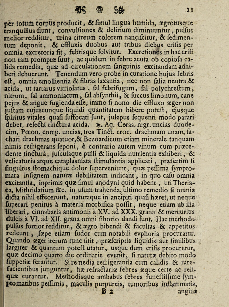 per totum corpus producit, & fimul lingua humida, aegrotusque tranquillus fiunt, convulfioncs & delirium diminuuntur, pulfus melior redditur, urina citreum colorem nancifeitur, & fedimen- tum deponit, & effluxis duobus aut tribus diebus crifis per omnia excretoria fit, febrisque folvitur. Excretionfes in haccrifi non tam promptae fuut, ac quidem in febre acuta ob copiofa ca¬ lida remedia, quae ad circulationem fanguinis excitandam adhi¬ beri debuerunt. Tenendum vero probe in curatione hujus febris eft, omnia emollientia & fibras laxantia, nec non falia neutra 6c acida, ut tartarus vitriolatus , fal febrifugum, fal polychreftum, nitrum, fal ammoniacum, fal abfynthii, & fuccus limonum, cane pejus & angue fugienda effe, immo fi nono die effluxo aeger non juftam cujuscunque liquidi quantitatem bibere poteft, ejusque (piritus vitales quafi fuffocati funt, julepus fequenti modo parari I debet, refefta tinftura acida, Aq. Coras^ nigr. uncias duode¬ cim, Poeon. comp. uncias, tres Tinft. croc. drachmam unam, fa- chari drachmas quatuor,& Bezoardicum etiam minerale tanquam : nimis refrigerans (eponi, e contrario autem vinum cum praece- ; dente tinftura, jufculaque pulli & liquida nutrientia exhiberi, & veficatoria atque cataplasmata ftimulantia applicari, praefertim fi fingultus ftomachique dolor fuperveniunt, quae peffima fympto- I mata infignem naturae debilitatem indicant, in quo cafu omnia ! excitantia, inprimis qux fimul anodyni quid habent , iiti.Theria- : ca, Mithridatium &c. in ufum trahenda, ultimo remedio fi omnia 1 didla nihil elFecerunt, naturaque in ancipiti quafi haeret, ut neque fuperari penitus a materia morbifica poffit, neque etiam ab ilia i liberari, cinnabaris antimonii a XV. ad XXX. grana & mercurius dulcis a VI. ad XII. grana omni fihorio dandi funt. Hac methodo ‘ j pulfus fortior redditur, & aegro bibendi & facultas & appetitus .1 redeunt , /aepe etiam fudor cum notabili evphoria procuratur. [’ Quando aeger iterum tunc fitit, praeferiptis liquidis aut fimilibus largiter & quantum poteft utatur, usque dum crifis procuretur, I quae decimo quarto die ordinarie evenit, fi naturae debito modo I fuppetiae ferantur. Si remedia refrigerantia cum calidis & rare- facientibus junguntur, hae refraftariae febres aeque certe ac reli- I qux curantur. Methodisque ambabus febres funeftiflime fym- ' ptomatibus peffimis, maculis purpureis, tumoribus inflammatis, B 2 angin»