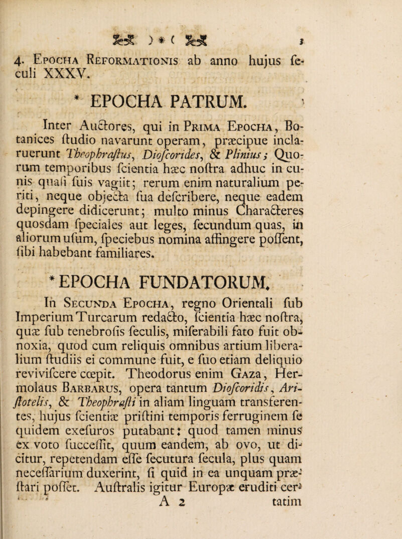 > * ( ** * 4. Epocha Reformationis ab anno huius fe- culi XXXV. * EPOCHA PATRUM. Inter Auctores, qui in Prima Epocha, Bo- tanices ftudio navarunt operam, praecipue incla¬ ruerunt Theophraftus, Diofcorides, & Plinius i Quo¬ rum temporibus fcientia haec noftra adhuc in cu¬ nis quali filis vagiit; rerum enim naturalium pe¬ riti, neque objecta fua defcribere, neque eadem depingere didicerunt; multo minus Characteres quosdam fpeciales aut leges, fecundum quas, in aliorum ufum, fpeciebus nomina affingere poffent, i ibi habebant familiares. * epocha fundatorum. In Secunda Epocha, regno Orientali fub Imperium Turearum redatto, fcientia haec noftra, quae fub tenebrofis feculis, miferabili fato fuit ob¬ noxia, quod cum reliquis omnibus artium libera¬ lium ftudiis ei commune fuit, e fuo etiam deliquio revivifeere ccepit. Theodorus enim GAza, Her¬ molaus Barbarus, opera tantum Diofcoridis, Ari- ftotelis, & Theopbrafti in aliam linguam transferen¬ tes, hujus fcientiae priftini temporis ferruginem fe quidem exefuros putabant: quod tamen minus ex voto fucceffit, quum eandem, ab ovo, ut di¬ citur, repetendam effe fecutura fecula, plus quam necefiarium duxerint, fi quid in ea unquam prae- ftari pofiet. Auftralis igitur Europae eruditi cer- ‘ ' A 2 tatim