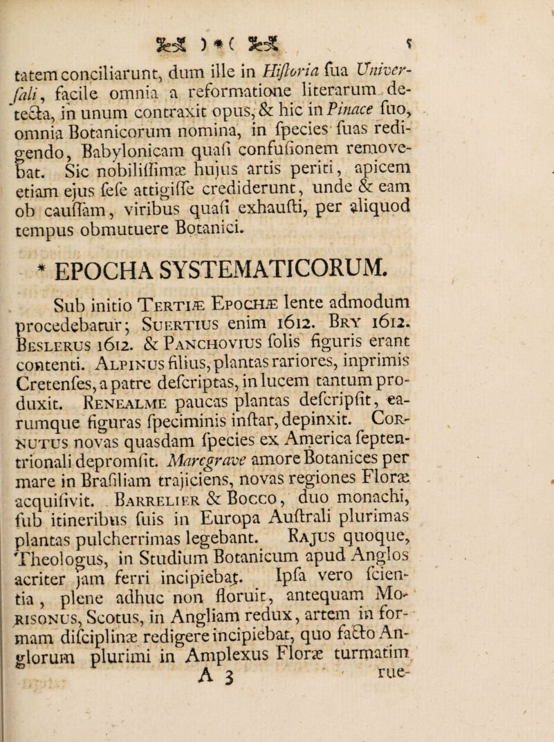 tatem conciliarunt, dum ille in Hijlona fua Univer- fali, facile omnia a reformatione literarum de- 'tecla, in unum contraxit opus,& hic in Pittace fuo, omnia Botanicorum nomina, in fpecies luas redi¬ gendo, Babylonicam quafi confufionem remove¬ bat. Sic nobiliffimse hujus artis periti, apicem etiam ejus fefe attigiffe crediderunt, unde & eam ob cauflam, viribus quafi exhaufti, per aliquod tempus obmutuere Botanici. * EPOCHA SYSTEMATICORUM. Sub initio Terti® Epoch® lente admodum procedebatur; Suertius enim 1612. Bry 1612, Beslerus 1612. & Panchovius folis figuris erant contenti. Alpinus filius, plantas rariores, inprimis Cretenfes,apatre defcriptas, in lucem tantum pro¬ duxit. Renealme paucas plantas defcripfit, ea- rumque figuras fpeciminis inftar, depinxit. Cor¬ nutus novas quasdam fpecies ex America fepten- trionali depromfit. Marcgrave amore Botanices per mare in Brafiliam trajiciens, novas regiones Flora: acquifivit. Barrelier & Bocco, duo monachi, fub itineribus fuis in Europa Auftrali plurimas plantas pulcherrimas legebant. Rajus quoque, Theologus, in Studium Botanicum apud Angi os acriter jam ferri incipiebaj;. Ipfa vero fcien- tia , plene adhuc non floruit, antequam Mo- risonus, Scotus, in Angliam redux, artem in for¬ mam difciplinse redigere incipiebat, quo facio An- glorum plurimi in Amplexus Floras turmatim l