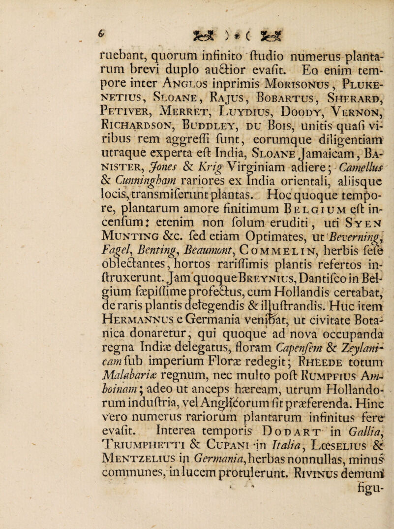 «' JHt ) * C fe* ruebant, quorum infinito Audio numerus planta¬ rum brevi duplo aucfior evafit. Eq enim tem¬ pore inter Anglos inprimis Morisonus , Pluke- netius, Seoane, Rajus, Bobartus, Sherard, Petiver, Merret, Luydius, Doody, Vernon, Richarbson, Buddley, du Bois, unitis quafi vi¬ ribus rem aggreffi funt, eorumque diligentiam utraque experta eft India, Sloane Jamaicam, Ba- nister, Jones & Krig Virginiam adiere; Camellus & Cunningham rariores ex India orientali, aliisque locis, transmiferunt plantas. Hoc quoque tempo¬ re, plantarum amore finitimum B e l g i u m efl: in¬ cenium: etenim non folum eruditi, uti Syen Munting &c. fed etiam Optimates, ut Beverning, Fagei, Benting, Beaumunt, Commelin, herbis fefe oble&antes, hortos rariflimis plantis refertos in- ftruxerunt. Jam quoqueBreynius, Dantifco in Bel¬ gium fazpiffimeprofe&us,cum Hollandis certabat, ae raris plantis detegendis & iljuflxandis. Huc item Hermannus e Germania venioat, ut civitate Bota¬ nica donaretur, qui quoque ad nova occupanda regna India: delegatus, floram Capenfem & Zeylani- ozwfub imperium Flora: redegit; FhEede totum Malabari<e regnum, nec multo poft Rumpfius Ani- boinam; adeo ut anceps hseream, utrum Hollando- rum induftria, vel AngSfcorum fit praeferenda. Hinc vero numerus rariorum plantarum infinitus fere evafit. Interea temporis Dodart in Gallia, Triumphetti & Cupani an Italia, Lceselius & Mentzelius in Germania, herbas nonnullas, minus communes, in lucem protulerunt. Rivinus demum figu-