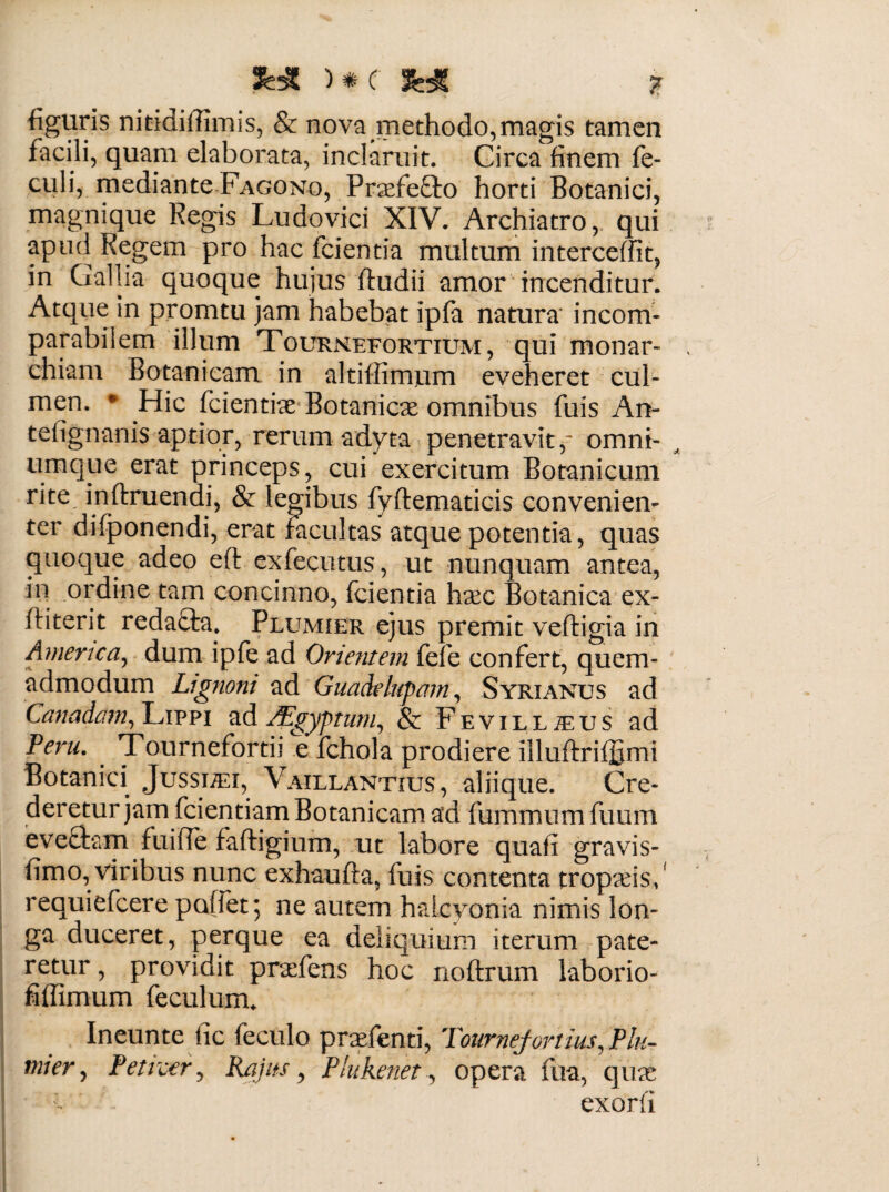 SHMtf SHJ ? figuris nitidiffimis, & nova methodo,magis tamen facili, quam elaborata, inclaruit. Circa finem fe- culi, mediante Fagono, Praefefto horti Botanici, magnique Regis Ludovici XIV. Archiatro, qui apud Regem pro hac fcientia multum intercedit, in Gallia quoque hujus ftudii amor incenditur. Atque in promtu jam habebat ipfa natura' incom¬ parabilem illum TourxMefortium, qui monar¬ chiam Botanicam in altiffirnum eveheret cul¬ men. * Hic fcientke Botanicae omnibus fuis An- tefignanis aptior, rerum adyta penetravitp omni¬ um que erat princeps, cui exercitum Botanicum rite inftruendi, & legibus fyftematicis convenien¬ ter difponendi, erat facultas atque potentia, quas quoque adeo eft exfecntus, ut nunquam antea, in ordine tam concinno, fcientia hxc Botanica ex- ftiterit redadfa. Plumier ejus premit veftigia in America, dum ipfe ad Orientem fefe confert, quem¬ admodum Lignoni ad Guade lupam, Syri anus ad Canadam, Lippi ad JEgyptum, & Fevillteus ad Peru. Tournefprtii e fchola prodiere illuftrifjQmi Botanici Jussuei, \ aillantius, aliique. Cre¬ deretur jam fcientiam Botanicam ad fummum fuum evedtam fuiffe faftigium, ut labore quafi gravis- fimo, viribus nunc exhaufta, fuis contenta tropaeis/ requiefcere pollet; ne autem halcyonia nimis lon¬ ga duceret, perque ea deliquium iterum pate¬ retur , providit praefens hoc noftrum laborio- fiffimum feculum. Ineunte fic feculo prxfenti, Tournefortius. Plu- mjer, Petiver, Rajus, Plukenet, opera fua, quae exorfi