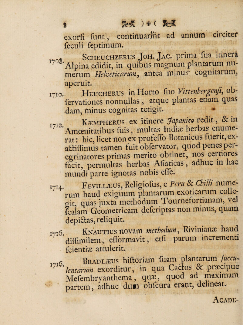 exorfi funt, contimiarjnt ad annum circiter feculi feptimum. . Scheuchzerus JoH. Jac. prima fua itiper4 ‘ Alpina edidit, in quibus magnum plantarum nu¬ merum Helveticarum, antea minus* cognitarum, aperuit. . 1710. Heucherus in Horto (lio Vittenhergenjl, ob- ferVationes nonnullas , atque plantas etiam quas dam, minus cognitas tetigit. * Trr2 KiEMPHERUS ex itinere Japanko redit, & in 1 Amoenitatibus fuis, multas Indiae herbas enume¬ rat \ hic, licet non ex profdTo Botamcus fuerit, ex- a&iflimus tamen fuit obfervator, quod penes per¬ egrinatores primas merito obtinet, nos certiores facit, permultas herbas Afiaticas, adhuc in hac mundi parte ignotas nobis elTe. 1^14. FEViLLiEUS, Religiofus, e Veru & Chilh nume¬ rum haud exiguum plantarum exoticarum colle- oit quas juxta methodum Tournefortianam, vel fcalam Geometricam defcriptas non minus, quam depictas, reliquit. i^i6. Knautius novam methodum, Rivinianae haud. * diffimilem, efformavit, etfi parum incrementi fcientke attulerit. < r BRADLiEUS hiftoriam fuam plantarum fuccu- 17 lentarum exorditur, in qua Caftos & praecipue Mefembryanthema, qmr, quod ad maximam partem, adhuc dumi obfcura erant, delineat. AnATiTA-