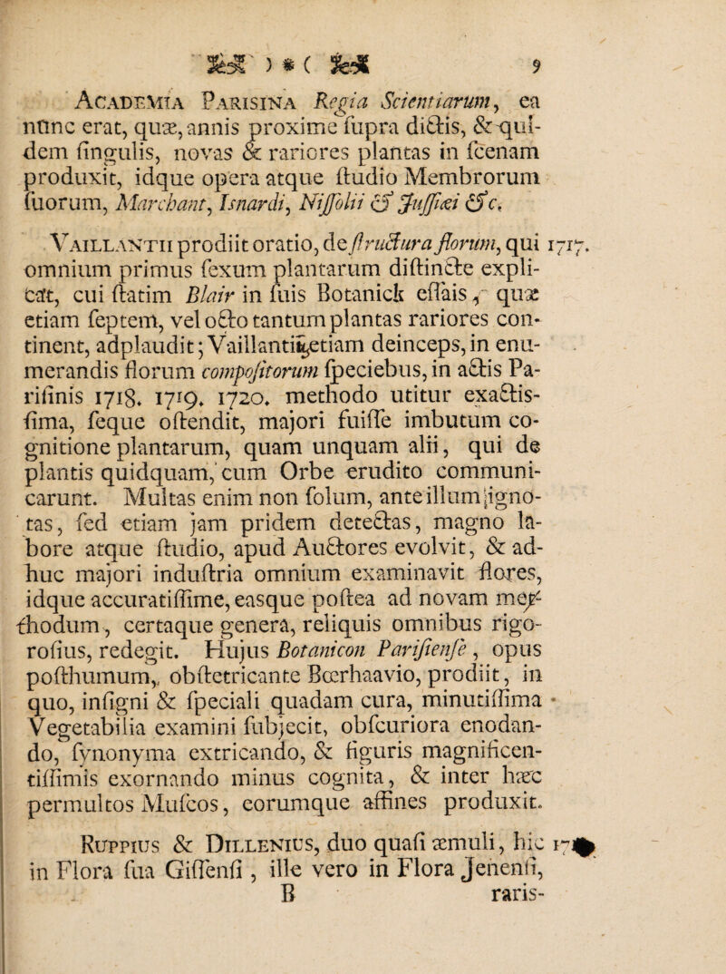 Academia Parisina Regia Scientiarum, ea ntinc erat, quas, annis proxime fupra diftis, & qui¬ dem lingulis, novas & rariores plantas in (cenam produxit, idque opera atque ftudio Membrorum iliorum, Marcbant, Isnardi, Nijfolii o fluflied iSc, Vaillantix prodiit oratio, de fl ruebar a florum, qui 1717. omnium primus fexum plantarum diftintlc expli¬ cat, cui ftatim Blair in luis Botanicis eflais f quas etiam feptem, vel o£lo tantum plantas rariores con¬ tinent, adplaudit 5 Vaillanti^etiam deinceps, in enu¬ merandis florum compofitorum Ipeciebus, in aciis Pa- rifinis 171S. 1719. 1720. methodo utitur exa£tis- flma, feque oflendit, majori fuifle imbutum co¬ gnitione plantarum, quam unquam alii, qui de plantis quidquam, cum Orbe erudito communi¬ carunt. Multas enim non folum, ante illum igno¬ tas , fed etiam jam pridem deteftas, magno la¬ bore atque ftudio, apud Auftores evolvit, & ad¬ huc majori induftria omnium examinavit flores, idque accuratifiime, easque poftea ad novam mep fhodum , certaque genera, reliquis omnibus rigo- roflus, redegit. Hujus Botanicon Barifienje, opus pofthumum,, obftetricante Bccrhaavio, prodiit, in quo, infigni & fpeciali quadam cura, minutiffima * Vegetabilia examini fubjecit, obfcuriora enodan¬ do, fynonyma extricando, & figuris magnificen- tiffimis exornando minus cognita, & inter haec permultos Mufcos, eorumque affines produxit. Ruppius & Dillenics, duo quali «muii, hic 17% in Flora fua Giffienfi , ille vero in Flora Jenenti, B raris-