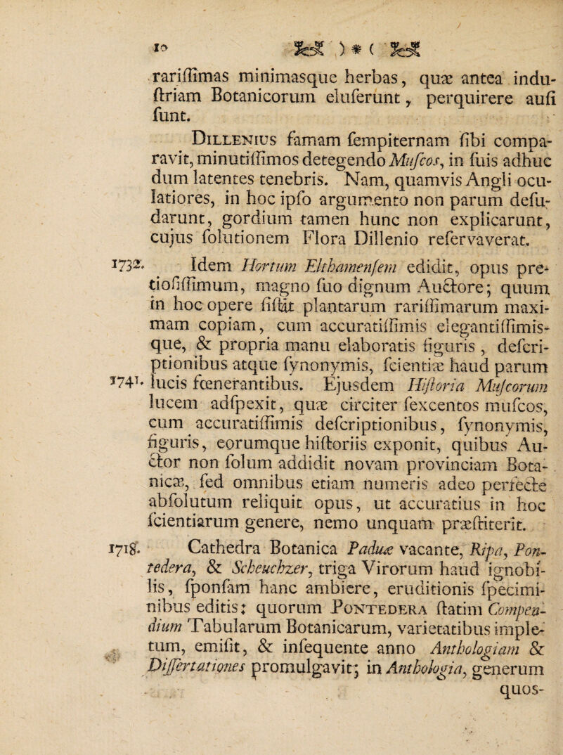 ** ('jyc rariffimas minimasque herbas, qure antea indu- ftriam Botanicorum eluferunt y perquirere aufi funt. Dillenius famam fempiternam fibi compa¬ ravit, minutiffimos detegendo Mufcosy in fuis adhuc dum latentes tenebris. Nam, quamvis Angli ocu¬ latiores, in hoc ipfo argumento non parum defu- darunt, gordium tamen hunc non explicarunt, cujus folutionem Flora Dillenio refervaverat. I73- Idem Hortum Elthamenfem edidit, opus pre- tiofijffimum, magno fuo dignum Auctore; quum in hoc opere fi fiat plantarum rariffimarum maxi¬ mam copiam, cum accuratiffimis elegantiffimis- que, & propria manu elaboratis figuris , defcri- ptionibus atque fynonymis, fcientix haud parum ’74T' lucis fenerantibus. Ejusdem Hifloria Mujcorum lucem adfpexit, qux circiter fexcentos mufcos, cum accuratiffimis defcriptionibus, fynonymis, figuris, eorumque hiftoriis exponit, quibus Au¬ ctor non folum addidit novam provinciam Bota¬ nica, fed omnibus etiam numeris adeo perfecte abfolutum reliquit opus, ut accuratius in hoc fcientiarum genere, nemo unquam pneftiterit. 1718. Cathedra Botanica Paduae vacante, Ripa, Pan- tedera, & Scheuchzer, triga Virorum haud ignobi¬ lis, fponfam hanc ambiere, eruditionis fpeeimi- nibus editis: quorum Pontedera ftmm Compen¬ dium Tabularum Botanicarum, varietatibus imple¬ tum, emifit, & infequente anno Anthologiam & Dijjertat ignes promulgavit 5 in Anthologiay generum quos-