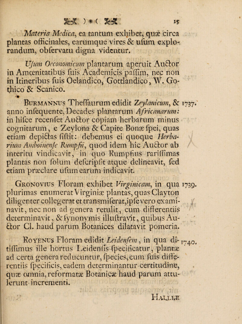 J? syc )•< 3wr Materia Medica, ea tantum exhibet, qua: circa plantas officinales, earumque vires & ufum explo¬ randum, obfervatu digna videntur. UJmn Oeconomicum plantarum aperuit Au£tor in Amoenitatibus fuis Academicis paffim, nec non in Itineribus fuis Qelandico, Gottlandico, W. Go¬ thico & Scanico. -•% \ _ Burmannus Theffaurum edidit Zeylcmicum, & 1737. anno infequente, Decades plantarum Africanarum: in hifce recenfet Auftor copiam herbarum minus cognitarum, e Zeylona & Capite Bona: fpei, quas etiam depiftas fiflit; debemus ei quoque Herba¬ rium Amboinenje Rutnpfii, quod idem hic Auctor ab interitu vindicavit, in quo Rumpfius rariffimas plantas non folum defcripfit atque delineavit, fed etiam praeclare ufum earum indicavit. Gronovius Floram exhibet Virginicam, in qua 1739. plurimas enumerat Virginiae plantas, quas Clayton diligenter collegerat et transmiferat,ipfevero exami¬ navit, nec non ad genera retulit, cum differentiis determinavit, & fynonymis illuftravit, quibus Ali¬ tior Cl. haud parum Botanices dilatavit pomeria. Koyenus Floram edidit Leidenfem, in qua di- 1>7.a tiffimus ille hortus Leidenlis fpecificatur, plantae ad certa genera reducuntur, fpecies, cum fuis diffe¬ rentiis fpecificis, eadem determinantur certitudine, quas omnia, reformatae Botanica: haud parum attu¬ lerunt incrementi. Hau.bk