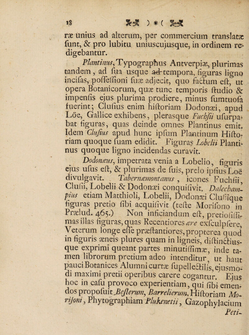 »3 rx unius ad alterum, per commercium translat» funt, & pro lubitu uniuscujusque, in ordinem re¬ digebantur. Plautinus, Typograptius Antverpiae, plurimas tandem , ad fua usque ad-tempora, figuras ligno incilas, pofTeffioni fu» adjecit, quo facium eft, ut opera Botanicorum, quae tunc temporis ftudio & impenfis ejus plurima prodiere, minus fumtuofa fuerint; Clufius enim hiftoriam Dodonaei, apud Loe,_ Gallice exhibens, plerasque Fuchfii ufurpa- bat figuras, quas deinde omnes Plantinus emit. Idem Clufius apud hunc ipfum Plantinum Hifto¬ riam quoque fuam edidit. Figuras Lobelii Planti¬ nus quoque ligno incidendas curavit. Dodonms, impetrata venia a Lobelio, figuris ejus ufus eft, & plurimas de fuis, prelo ipfius Loe divulgavit. Tabernemomamis , icones Fuchfii Clufii, Lobelii & Dodonaei conquifivit. Dalecham- pius etiam Matthioli, Lobelii, Dodonafi Clufiique figuras pretio fibi acquifivit (tefte Morifono in Praelud. 465.) Non infitiandum eft, pretiofiffir mas illas figuras, quas Recentiores«r exfculpfere, Veterum longe efie praftantiores, propterea quod in figuris aeneis plures quam in ligneis, diftindiius- que exprimi queant partes minutiffim», inde ta¬ men librorum pretium adeo intenditur ut haut pauci Botanices Alumni curtas fupeliecfilis, ejusmo¬ di maximi pretii operibus carere cogantur. Ejus hoc in cafu provoco experientiam, qui fibi emen- dos propofiiit Barrelierwn, Hiftoriam Mo- rijoni, Phytographiam Plukenetu, Gazophylacium Peru