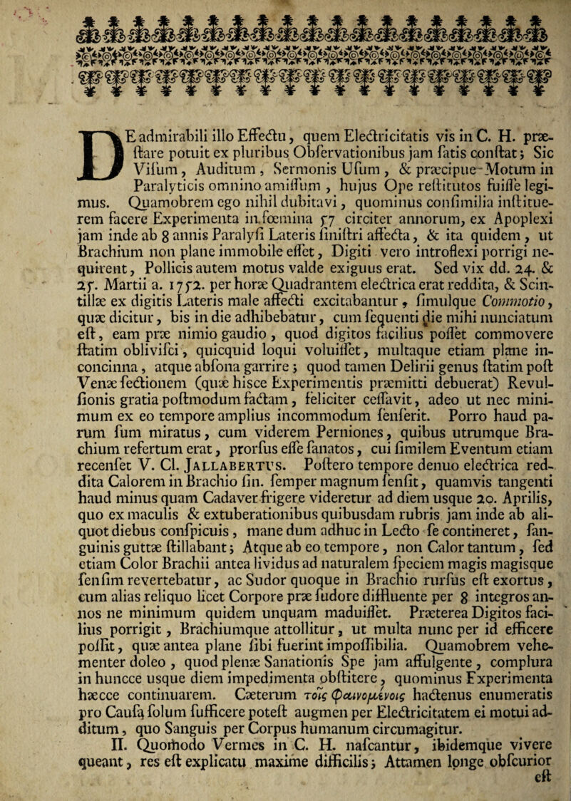 Vifum, Auditum , Sermonis Ufum , & prxcipue-Motuni in Paralyticis omnino amiffum , hujus Ope reftitutos finde legi¬ mus. Quamobrem ego nihil dubitavi, quominus conlimilia inftitue- rem facere Experimenta iafcemina 57 circiter annorum, ex Apoplexi jam inde ab 8 annis Paralyft Lateris fmiftri affeda, & ita quidem , ut Brachium non plane immobile effet, Digiti vero introflexi porrigi ne¬ quirent, Pollicis autem motus valde exiguus erat. Sed vix dd. 24. & 2f. Martii a. I7f2. per horae Quadrantem eledrica erat reddita, & Scin¬ tillae ex digitis Lateris male affedi excitabantur , fimulque Commotio, quae dicitur, bis in die adhibebatur, cum fequenti {Jie mihi nunciatum eft, eam prx nimio gaudio , quod digitos facilius poffet commovere ftatim oblivifci, quicquid loqui voluilfet, multaque etiam plane in¬ concinna , atque abfona garrire; quod tamen Delirii genus ftatim poft Venxfedionem (qux hisce Experimentis prxmitti debuerat) Revul- fionis gratia poftmodum fadam, feliciter ceffavit, adeo ut nec mini¬ mum ex eo tempore amplius incommodum fenferit. Porro haud pa¬ rum fum miratus, cum viderem Perniones, quibus utrumque Bra¬ chium refertum erat, prorfus effe fanatos, cui fimilem Eventum etiam recenfet V. Cl. Jallabertvs. Poftero tempore denuo eledrica red¬ dita Calorem in Brachio fin. femper magnum fenfit, quamvis tangenti haud minus quam Cadaver frigere videretur ad diem usque 20. Aprilis, quo ex maculis & extuberationibus quibusdam rubris jam inde ab ali¬ quot diebus confpicuis , mane dum adhuc in Ledo fe contineret, fan- guinis guttae ftillabant; Atque ab eo tempore, non Calor tantum, fed etiam Color Brachii antea lividus ad naturalem fpeciem magis magisque fenfimrevertebatur, ac Sudor quoque in Brachio rurfus eft exortus, cum alias reliquo licet Corpore prx fudore diffluente per 8 integros an¬ nos ne minimum quidem unquam maduiffet. Prxterea Digitos faci¬ lius porrigit, Brachiumque attollitur, ut multa nunc per id efficere poffit, qux antea plane fibi fuerint impoftibilia. Quamobrem vehe¬ menter doleo , quod plenx Sanationis Spe jam affulgente , complura in huncce usque diem impedimenta obftitcre, quominus Experimenta hxcce continuarem. Cxterum roig (pctivopivoig hadenus enumeratis pro Caufq folum fufficere poteft augmen per Eledricitatem ei motui ad¬ ditum , quo Sanguis per Corpus humanum circumagitur. II. Quoihodo Vermes in C. H. nafcantur, ibidemque vivere queant, res eft explicatu maxime difficilis 3 Attamen longe obfcurior eft