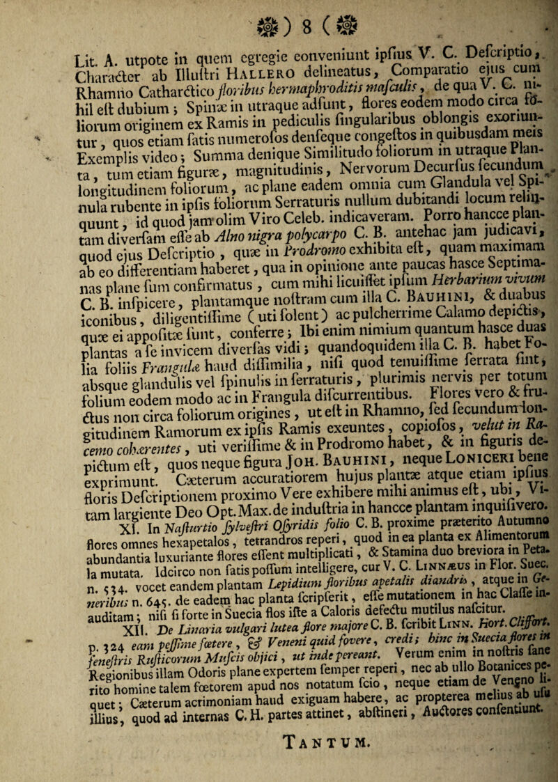 Lit. A. utpote ili quem egregie conveniunt ipfius V. C. Defcriptio, Character ab Illuitri HallerO delineatus, Comparatio ejus eum Rhanuio Cathardico floribus hermaphroditis mqfcults, de qua V. . C. ni¬ hil elt dubium ; Spinx in utraque adfunt, flores eodem modo circa fo¬ liorum originem ex Ramis in pediculis lingularibus oblongis exoriun¬ tur quos etiam fatis numerofos denfeque congeftos in quibusdam meis Exemplis video; Summa denique Similitudo foliorum in utraque Plan¬ ta , tum etiam figurae, magnitudinis, Nervorum Decurlus eamduni ., longitudinem foliorum, ac plane eadem omnia cum Glandulae elSp- nula rubente in ipfis foliorum Serraturis nullum dubitandi locum relin¬ quunt , id quod jam °lim Viro Celeb. indicaveram. Porro hancce plan¬ tam diverfam cfleab Alno nigrapolycarpo C. B. antehac jant judicavi, quod eius Defcriptio , quae in Prodromo exhibita eft, quam maximam nh eo differentiam haberet, qua in opinione ante paucas hasce Septima- nas^lane fijirTwliifirniatus^ciim mihiticiiifetipfuiTi HfrlaHHMiwKW C. B. infpicere, plantamque noltram cum illa C. Bauhini, & dualius iconibus, diligentillime (utifolent) ac pulcherrime Calamo depictis, qux ei appofiKe funt, conferre; Ibi enimi nimium quantum hasce duas plantas a fe invicem diverlas vidi i quandoquidem illa C. B. habet Fo¬ lia foliis FramiiU haud diflimilia , mfi quod tenuiflime feriata fmt, absque glandulis vel fpmulis in ferraturis, plurimis nervis per totum folium eodem modo ac in Frangula difcurrentibus. Flores fi¬ dius non circa foliorum origines , ut elt in Rhamno, fed fecundumion- gitudinem Ramorum ex ipfis Ramis exeuntes, copiofos, vehit in Rcb %mo coh.tr entes, uti veriffime & in Prodromo habet, & m figuris de- pidtum eft, quos neque figura Joh. Bauhini > neque Loniceri bene exprimunt. Cxterum accuratiorem hujus plance atque etiam lpfi floris Deferiptionem proximo Vere exhibere nulu animus eft, ubi, V- tam largiente Deo Opt.Max.de induftria in hancce plantam mquifivero. XI. In Vafturtio fylvefiri Ofyndis folio C. B. proxime prstento Autumno flores omnes hexapetalos, tetrandros repen, quod in ea planta ex Alimentorum abundantia luxuriante flores eflent multiplicati, & Stamma duo breviora in - la mutata. Idcirco non fatis poffum mtelligere, cur V. C. Linn*us in Hor. buec. n !!4. vocet eandem plantam Lepidium floribus apetahs dtandm , atquem Gr- neribnsn 64<. de eadem hac planta fcripfent, effe mutationem in hac Claffe in¬ auditam ntfi f. forte in Suecia flos ifle a Caloris defectu mutilus nafcitur. XII. De Liuaria vulgari lutea flore maiore C. B. fcnbit Linm. hort. Chjfort. p 124 eam pejfime fatere , & Veneni quid fovere, credi, bmem Suecia florei m Lhiris RiJiforum Mufcis objici, ut inde pereant. Verum enim m noftr« fane Regionibus illam Odoris plane expertem femper repen, nec abuUoBoanicwpe- rito homine talem fetorem apud nos notatum fcio, neque euam de Venjno u quet Caeterum acrimoniam haud exiguam habere, ac propterea melius ab ufu SlTus, quod ad internas C. H. partes attinet, abftineri, Auilores confenuunt. Tantum.