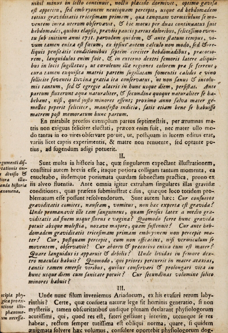 rgumentidif- 'lationis om- t divifio £5* Hora illu- anda hijloria itnomena, | uipia phy- gica pro ex¬ itione illo- : phenome- urn necejfa- k- - nihil minus tn letlo continuit, noBu placide dormivit, optimo gavtfa eft appetitu, yW emb ryonem ncutiquam percepit, usque ad kebdomadem totius graviditatis triceflmam primam , ^«4 tanqtiam vermiculum fe mo¬ ventem intra uterum obfervavit, £/<r motus per duas continuatus fuit hebdomades, quibus elapfis, praviis paucis partus doloribus, fclicifjimo even¬ tu fub initium anni tysl. parvulum quidem, flatum tempus, t/*- tamen enixa eft foetum , *\v ipfiusautem calculo non modoyfed &^re¬ liquis penftatis conditionibus feptem circiter hebdomadibus , pr ac ocio¬ rem , languidulus enim fuit, /« externo dextri femoris latere aliqui¬ bus in locis fugillatus, coeruleum illa regiones colorem pra fe ferrent # cura tamen ex qui fit a matris partem fugillatam fomentis calidis e vino folliiite foventis Divina gratia ita confervatus, 'ut non fanus (f incolu¬ mis tantum, y£^ & egregie alacris in hunc usque diem, perfifiat. fartum fluxerunt aqua naturaliter, fecundina quoque naturaliter fe ha¬ bebant , nifi, jufto minores efflent; proximo anno falva mater ge¬ mellos peperit feliciter, manifeflo indicio, etiam bene fe babuiffe matrem pofl memoratum hunc partum. En mirabile prorfus exemplum parius feptimcftris, persrutrmas ma¬ tris non exiguas feliciter elu61ati, pracox enim fuit, nec mater ullo mo¬ do tantas in eo vires obfervare poruit, ut, pollquam in lucem editus erat, variis licet captis experimentis, & matre non renuente, fed optante po¬ tius , ad fugendum adigi potuerit. II. Sunt multa in hifloria hac, quse Angularem expetant illuftrationem, conftitui autem brevis ede, itaque potiora colligam tantum momenta, ea enucleabo, iisdemque porismata quaedam fubne&am praftica, prono ex iis alveo fluentia. Ante omnia igitur extraham Angulares illas gravidas conditiones, quas pradens fubminiftrat edus, quaque loco totidem pto- bJematum effc poflunt rcfolvcndorum. Sunt autem haec: Cur confuetos graviditatis comites, naufeam , vomitus , non hac experta eft gravida? Unde promanavit ille tam [anguineus, quam ferofus latex a medio gra¬ viditatis ad finem usque fluens e vagina? Quomodo ferre hunc gravida potuit absque moleftia, noxave majore, quam fuftinnit ? Cur ante heb- domadem graviditatis tricefimam primam embryonem non percepit ma¬ ter? Cur, pofl quam percepit, eum non ijflc aiitts, nifi vermiculum fe moventem, obfervavit? Cur abortu & prxeorius enixa cum eft mater? ffguarc languidus is apparuit & debilis? Unde lividas in firmor e dex¬ tro maculas habuit ? ffhomodo , qui priores percurrit in matre at axi as, tantis tamen em er fit viribus, quibus confervari & prolongari vita m hunc usque diem cum fanitate potuit ? Cur fecundinas volumine (olito minores habuit? III. Unde nunc filum inveniemus Ariadneum, ex his evafuri rerum laby¬ rinthis? Certe, quae confueta natura? lege fit hominis generatio, fi non myfteriis, tamen obfcuritatibuS undique plenam declarant phyfiologorum acutiflimi, qui, quod res eft, fateri geftiunt; interim, utcunque fe res habeat, refturn femper tuciflima eft obliqui norma, quare, fi quidem aenigmata folvere haec volumus, confulere oportebit phyfiolocorum doe-