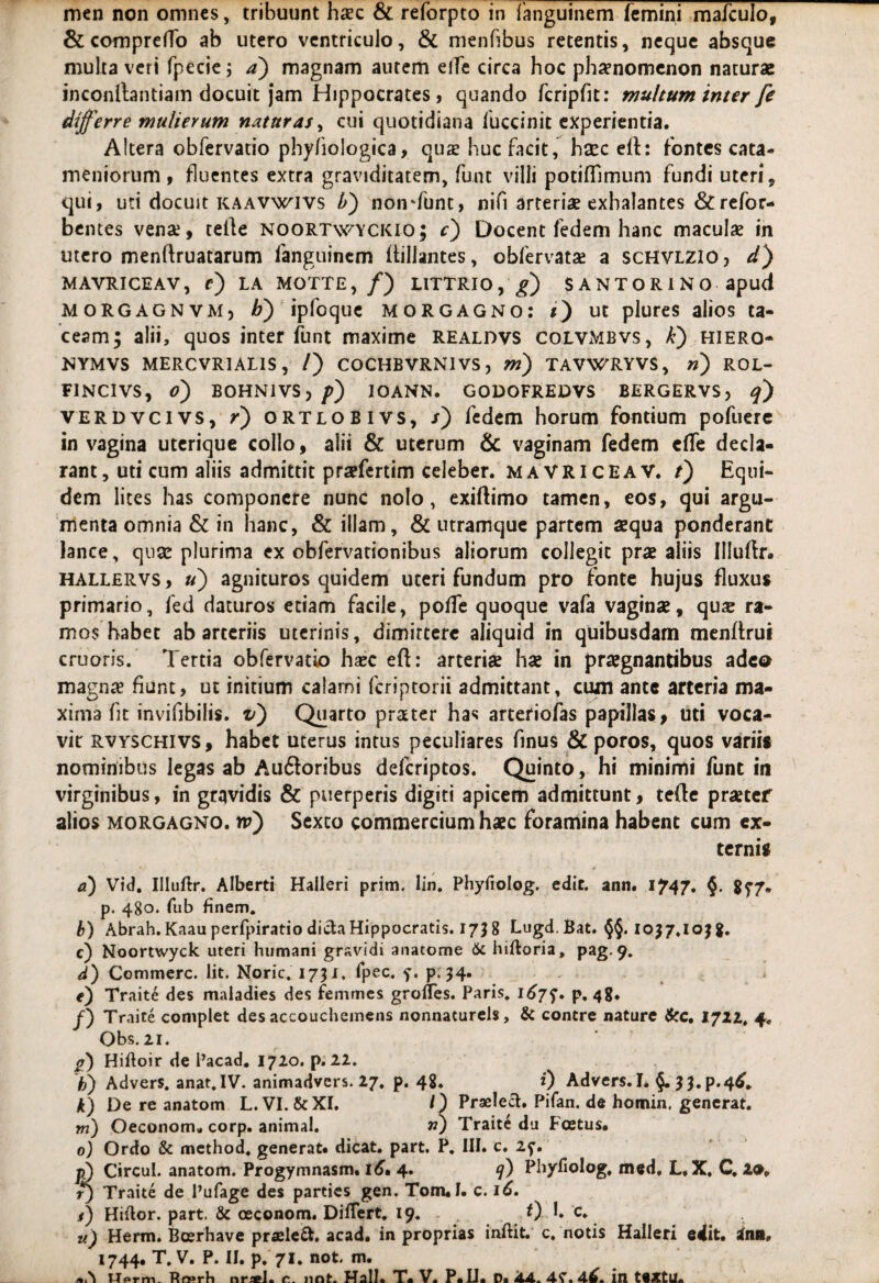 & comprefTo ab utero ventriculo, & menfibus retentis, neque absque multa veri fpecie j a) magnam autem elfe circa hoc phaenomenon naturae inconllantiam docuit jam Hippocrates, quando fcripfit: multum inter fe differre mulierum naturas, cui quotidiana fuccinit experientia. Altera obfervatio phyfiologica, qus huc facit, hsec eft: fontes cata- meniorum , fluentes extra graviditatem, funt villi potiflimum fundi uteri, qui, uri docuit kaavwivs li) nonriunt, nifi arteriae exhalantes &refor- bentes venae, tefle noortwyckio; c) Docent fedem hanc maculae in utero menftruatarum fanguinem ffillantes, obfervatae a scHVLZio, d) MAVRICEAV, c) LA MOTTE, /) LITTRIO, g) SANTORINO apud morgagnvm, b) ipfcque Morgagno: i) ut plures alios ta¬ ceam; alii, quos inter funt maxime realdvs colvMbvs, k) hiero- NYMVS MERCVRIALIS, /) COCHBVRNIVS, m) TAVWRYVS, n) ROL- F1NCIVS, o) BOHNIVSj p) 10ANN. GODOFREDVS BERGERVS, q) verdvcivs, r) ortlobivs, s) fedem horum fontium pofuere in vagina uterique collo, alii & uterum & vaginam fedem effe decla¬ rant, uti cum aliis admittit prsefertim celeber. MAVRICEAV. t) Equi¬ dem lites has componere nunc nolo, exiftimo tamen, eos, qui argu¬ menta omnia & in hanc, & illam, & utramque partem aequa ponderant lance, quae plurima ex obfervationibus aliorum collegit prae aliis Illuftr. hallervs , u) agnituros quidem uteri fundum pro fonte hujus fluxus primario, fed daturos etiam facile, poffe quoque vafa vaginae, qux ra¬ mos habet ab arteriis uterinis, dimittere aliquid in quibusdam menffrut cruoris. Tertia obfervatio haec eft: arteriae hae in praegnantibus adeo magnae fiunt, ut initium calami feriptorii admittant, cum ante arteria ma¬ xima fit invifibilis. v) Quarto prater has arteriofas papillas, uti voca¬ vit rvyschivs, habet uterus intus peculiares finus & poros, quos variis nominibus legas ab Auiftoribus deferiptos. Quinto, hi minimi funt in virginibus, in gravidis & puerperis digiti apicem admittunt, tefte praeter alios morgagno. rv) Sexto commercium haec foramina habent cum ex¬ ternis a) Vid. Illuftr. Alberti Halleri prim. lin. Phyfiolog. edit. ann. 1747, §• 8f7» p. 480. fub finem* b) Abrah.Kaauperfpiratio dicta Hippocratis. 1738 Lugd.Bat. 1037.1038. c) Noortwyck uteri humani gravidi anatome & hiftoria, pag. 9. d) Commere. Iit. Noric* 1731. fpec. y. p.34. e) Traite des maladies des femmes grolTes. Paris. p, 48. f) Traite complet des accouchemens nonnaturels, & contre nature &c, 1722* 4. Obs. 21. p) Hiftoir de Pacad. 1720. p. 22. b) Advers. anat.IV. animadvers. 27. p. 48. i) Advers.I. §. 33. p.4^* k) De re anatom L. VI. &XI. /) Praelett. Pifan. de homin. generat. m) Oeconom» corp. animal. n) Trait£ du Foetus. 0) Ordo & method* generat, dicat, part. P. III. c. 2f. pS Circul. anatom. Progymnasm. 16, 4. q) Phyfiolog* med, L. X. C. 2». r) Traite de Pufage des parties gen. Tom.1. c. 16. l) Hifior. part. & ceconom. Differt. 19. „ O h e* u) Herm. Bcerhave praeleft. acad. in proprias inftit. c. notis Halleri edit, irm» 1744. T. V. P. II. p. 71. not. m. Hprm. Rrsrh c. not. Hali. T. V. P. II. D. 44. 4^.4^. in tiXtU.