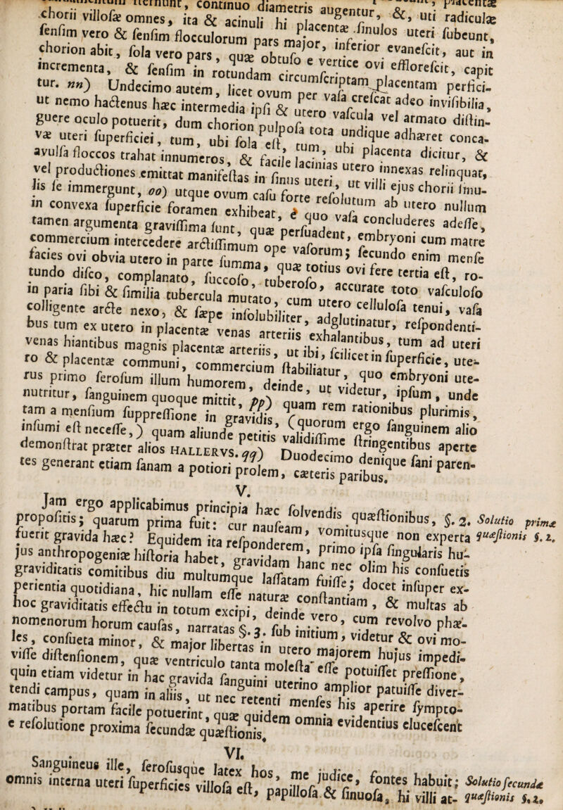 •chorii villofe omnes, ita &Sui'TXSTV*’ wdic“'* ftnfim vero & fenfim flocculorum pars Lt / 5 Uteri fubeu«, chonon abit, fola vero pars ous/nh»,f ’ «vanefcit, aut in tur. «») Undecimo autem licet ovum n,- ‘r arn/.P ace,Uani perfici- ut nemo hactenus haec intermedia infi & , !/ vaacrdcat acls° invifibilia, guere oculo potuerit, dum chorL oultf,! f Vd armat° d'<bn- v* uteri fuperficiei, tum, ubi fola??/? r °ta “nd,<3ue adh*ret conea- avul/a floccos trahat innumeros, & facile lac?’ ^ placenta dic,tur, & vel productiones emittat manifeltas in fimis uter? U^ro'nnexas re,in<5uat’ !‘S k lmmergunt, oo) utque ovum cafu forte refolu , ' ?'Ch°n' ‘mU' in convexa fuperficie foramen exhibear > , J,t m ah l,tero nullum tamen argumenta gravilfima funt, qu* 'perfuadem cojudcres ade/Te, commercium intercedere arctiffimum ope vaforum’ f??0,001 CUm matre iacies ovi obvia utero in narte liimm, 3 0 “m» *ecundo enim menfe •n paria fibi & fimilia tubercula mutato?,? Cl'rate toto vafculofo colligente arcte nexo, & fiepe infolubiliter 3!)?° Ce,U,ofa tenui> vafa bus tum ex utero in placent/venas arteriis’exhf|Ut,^tUr’ refPondenc'- venas hiantibus magnis placent* arteriis, ut ibi Jt^tn^n??; * ro & placent* communi, commercium 1 'uPerfie<e, ute¬ rus primo ferofum illum humorem deinde tur> Sluo embryoni ute- nutritur, fanguinem quoque mittit »„'1 ’ ° v,detur» >pfum, unde Mm a menfium fuppreffione in V*™ rem ™°n't>us plurimis , demonftrat praeter alios hallervs L', n„ ?f jugentibus aperte “ »—« •*» ft*”1 r»~ r»Lf «irprttr fini p““’ propoliris; Quarum prima Vurt^Tur ^3^^ ■ Su*rt'°nilms> 5-2. iridis prf. fuerit gravida haec? Equidem ita refponderem’ nri™tU?Ternon, exPerta ^,mis *• jus anthropogeniae hiftoria habet, gravidam hanc 'P, a r“Sular,s bu- gravid,tatis comitibus diu multumfue iXm firiff/- °d • rC°fueti* penentia quotidiana, hic nullam eiTe natur* ^ ,nfuPer «- h°c graviditatis effeflu in totum excipi deinde vim  ’ & T,tas ab nomenorum horum caufas narratas S , ft' • • ’ CUm revolvo pbae- les, confueta minor, & maSberrtt “ , ’ Vldetur & ovi mo- vifle diftenfionem, qu* ventriculo tanta mn! er,°.rnaJorem buj'us impedi, quin etiam videtur in hac gravida fan™?, ,?'^ ^ Potui/ret prelfione, tendi campus, quam in aliis ut ner^. cr,no^amplior patuilfe diver- ™,ibuSppo,„„li„S'minfa hvr'rire ‘■w». • “Mmion. proxima L«dm“ '  <VI‘i'd‘“ d”““ VI, Sanguineus ille, ferofusque latex hos m. ,r r omnis interna uteri fuperficies viilofa eft nLin r ?'^’ ?ontes babuit; Solutiofecund* P vuiola elt, papill0fa.& finuofa, hi villi at- Ui.