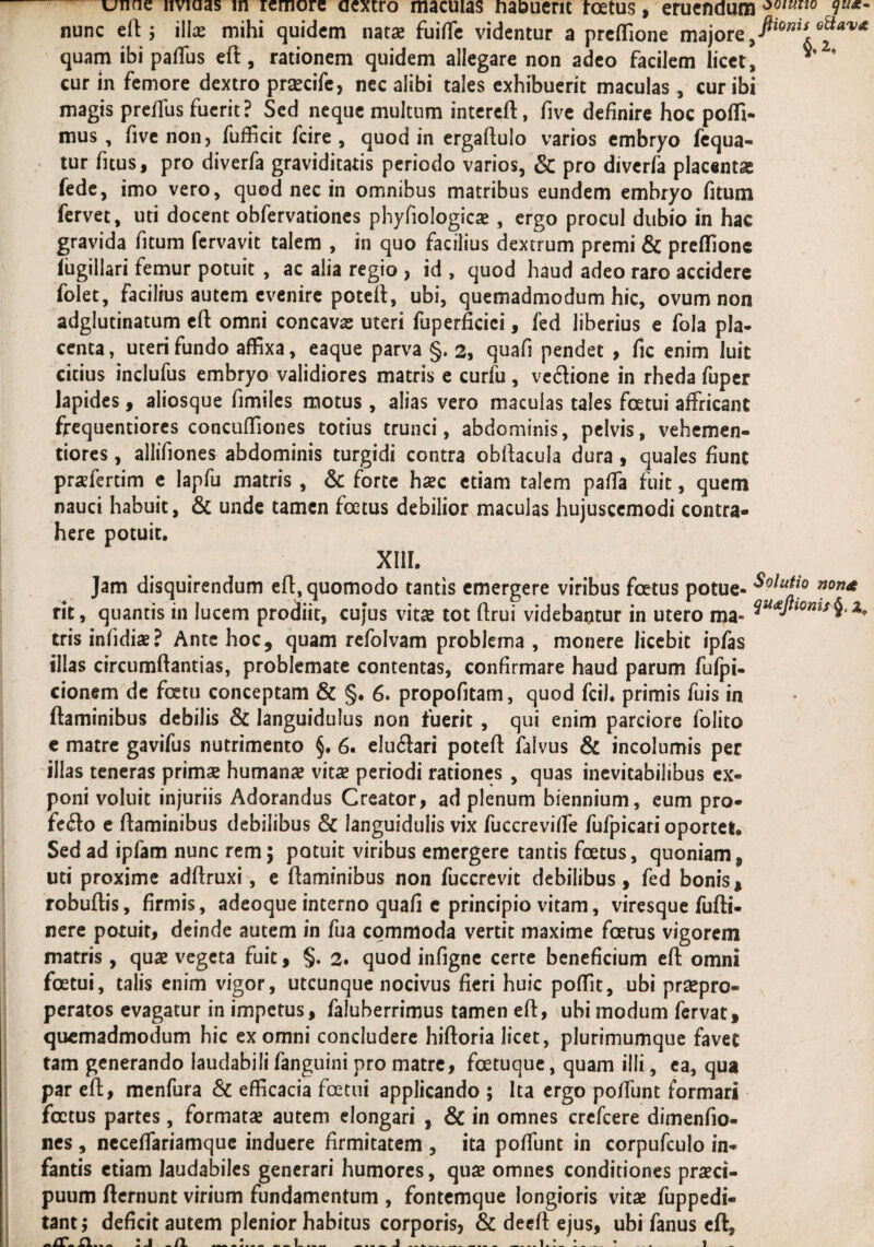 nunc eft; illae mihi quidem natae fuifle videntur a preflione majore 9fiionis e^av* quam ibi paflus eft, rationem quidem allegare non adeo facilem licet, cur in femore dextro prsecife, nec alibi tales exhibuerit maculas , cur ibi magis preffus fuerit? Sed neque multum intereft, five definire hoc pofli- mus , five non, fuflicit fcire , quod in ergaftulo varios embryo fequa- tur fitus, pro diverfa graviditatis periodo varios, & pro diverfa placenta fede, imo vero, quod nec in omnibus matribus eundem embryo fitum fervet, uti docent obfervationes phyfiologica? , ergo procul dubio in hac gravida fitum fervavit talem , in quo facilius dextrum premi & preflione iugillari femur potuit , ac alia regio , id , quod haud adeo raro accidere folet, facilius autem evenire poteft, ubi, quemadmodum hic, ovum non adglutinatum eft omni concavas uteri fuperficiei, fed liberius e fola pla¬ centa, uteri fundo affixa, eaque parva §. 2, quafi pendet , fic enim luit cicius inclufus embryo validiores matris e curfu , ve&ione in rheda fuper lapides, aliosque fimiles motus, alias vero maculas tales foetui affricant frequentiores concuffiones totius trunci, abdominis, pelvis, vehemen- tiores, allifiones abdominis turgidi contra ohftacula dura, quales fiunt praefertim e lapfu matris, & forte ha?c etiam talem paffa fuit, quem nauci habuit, & unde tamen foetus debilior maculas hujuscemodi contra¬ here potuit. XIII. Jam disquirendum eft, quomodo tantis emergere viribus foetus potue- rit, quantis in lucem prodiit, cujus vitae tot ftrui videbantur in utero ma- ^U£ri0nu4*a* tris infidiae? Ante hoc, quam refolvam problema , monere licebit ipfas illas circumftantias, problemate contentas, confirmare haud parum fufpi- cionem de fcetu conceptam & §. 6. propofitam, quod fciJ. primis fuis in flaminibus debilis & languidulus non fuerit , qui enim parciore folito e matre gavifus nutrimento §. 6. eluftari poteft falvus & incolumis per illas teneras prima? humana? vitae periodi rationes , quas inevitabilibus ex¬ poni voluit injuriis Adorandus Creator, ad plenum biennium, eum pro¬ fero e flaminibus debilibus & languidulis vix fuccrevifle fufpicari oportet. Sed ad ipfam nunc rem; potuit viribus emergere tantis foetus, quoniam, uti proxime adflruxi, e flaminibus non fuccrevit debilibus, fed bonis * robuflis, firmis, adeoque interno quafi e principio vitam, viresque fufti- nere potuit, deinde autem in fua commoda vertit maxime foetus vigorem matris, quae vegeta fuit, §. 2* quod infigne certe beneficium eft omni foetui, talis enim vigor, utcunque nocivus fieri huic poffit, ubi praepro- peratos evagatur in impetus, faluberrimus tamen eft, ubi modum fervat, quemadmodum hic ex omni concludere hiftoria licet, plurimumque favet tam generando laudabili fanguini pro matre, foetuque, quam illi, ea, qua par efl, menfura & efficacia foetui applicando ; Ita ergo poffunt formari foetus partes, formata? autem elongari , & in omnes crefcere dimenfio- nes , neceflariamque induere firmitatem , ita poffunt in corpufculo in¬ fantis etiam laudabiles generari humores, quae omnes conditiones praeci¬ puum fternunt virium fundamentum , fontemque longioris vitae fuppedi- tant; deficit autem plenior habitus corporis, & deeft ejus, ubi fanus eft.