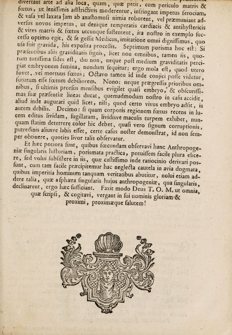 divertant arte ad alia loca\ quam, quae petit, cum periculo matris & fo-tiis, ut.Ieniffimis adllriflivis moderemur, infringant impetus ferociam, & vafa vel laxata jam ab anaftomofi nimia roborent, vel praemuniam ad- venus novos impetus, ut denique temperatis cardiacis & antihylfericis E vires matns & foetus utcunque fuftentent, ita nortro in exemplo fbc- ceiru optimo egit, & fe gefiit Medicus, imitatione omni digniffimus, quo uia fuit gravida, h.s expolita procellis. Septimum porisma boc efh Si prademibus alus graviditatis lignis, licet non omnibus, tamen iis, quo- lum ttitifTima fides eft, diu non, neque poft medium graviditatis perci¬ piat embryonem femina, nondum fequitur: ergo mola eft, quod utero fovet,.vel mortuus foetus; Oflavo tamen id inde conjici pofle videtur futurum elle foetum debiliorem. Nono.- neque pratgreffis prioribus omi nious , fi ultimis prorfus menfibus evigilet quafi embryo/& obfcuriffi- mas.fus prrefenns lineas ducat, quemadmodum noftro in cafu accidit aliud inde augurari quid licet, nili, quod certo vivus embryo adfit, is autem debilis. Decimo: fi quam corporis regionem foetus recens in lu¬ cem editus lividam, fugillatam, lividisve maculis turpem exhibet nun¬ quam ftatim deterrere color hic debet, quafi vero fignum corruptionis, putredinis aliusve labis edet, certe cafus nofter demonftrat, id non feni- per obtinere, quoties livor talis obfervatur. Et ha-c potiora funt, quibus foecundam obfervavi hanc Anthronotre- n.te fiiigularis hiftoriam , porismata praedica, potuifTem facile plura elice¬ re, fed volui lubfiftere in ns, qua; caftiflimo inde ratiocinio derivari pos- lunt, cum tam facie praecipitemur hac neglefla cautela in avia dogmata quibus imperitia hominum tanquam veritatibus abutitur, nolui etiam ad- irf.ta,,a* lingularis hujus anthropogenke, qua fingularis, declinarent, ergo haec fufficiant. Faxit modo Deus T. O. M. ut omnia qua fcripfi, & cogitavi, vergant in fui nominis gloriam & ’ proximi, proximseque falutem!