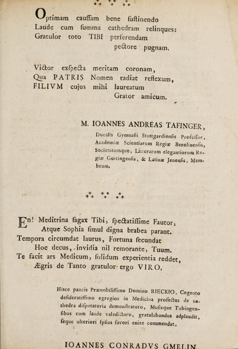 C)pt;mam cauffam bene fuflinendo Laude cum fumma cathedram relinques? Gratulor toto TIBI perferendam pedore pugnam, i Victor exfpeda meritam coronam, Qua PATRI5 Nomen radiat reflexum, FILIVM cujus mihi laureatum Grator amicum. M. IO ANNES ANDRE AS TAFINGER, < 1 Ducalis Gymnafii Stuttgardienfis Profeflpr, Academiae Scientiarum Regiae Berolinenfis, Societatumque, Litterarum elegantiorum Re- gist Gottingenfis, Sc Latinae Jenenfis, Mem¬ brum, |7n! Meditrina fagax Tibi, rpeftatiffime Fautor, Atque Sophia limul digna brabea parant. Tempora circumdat laurus, Fortuna fecundat Hoc decus,-invidia nil remorante, Tuum. Te facit ars Medicum, folidum experientia reddet aEgris de Tanto gratulor ergo VIRO, Hisce paucis Praenobiliflimo Domino RIECKIO, Cognato defideratHiimo egregios in Medicina profeftus de ca. tliedra difputatoria demonliraturo, Muiisque Tubingen- fibus cum laude valedici uro, gratulabundus adplaudit, fcque ulteriori Iplius favori enixe commendat, I * • \ IOANNES CONRADVS GMEMXT