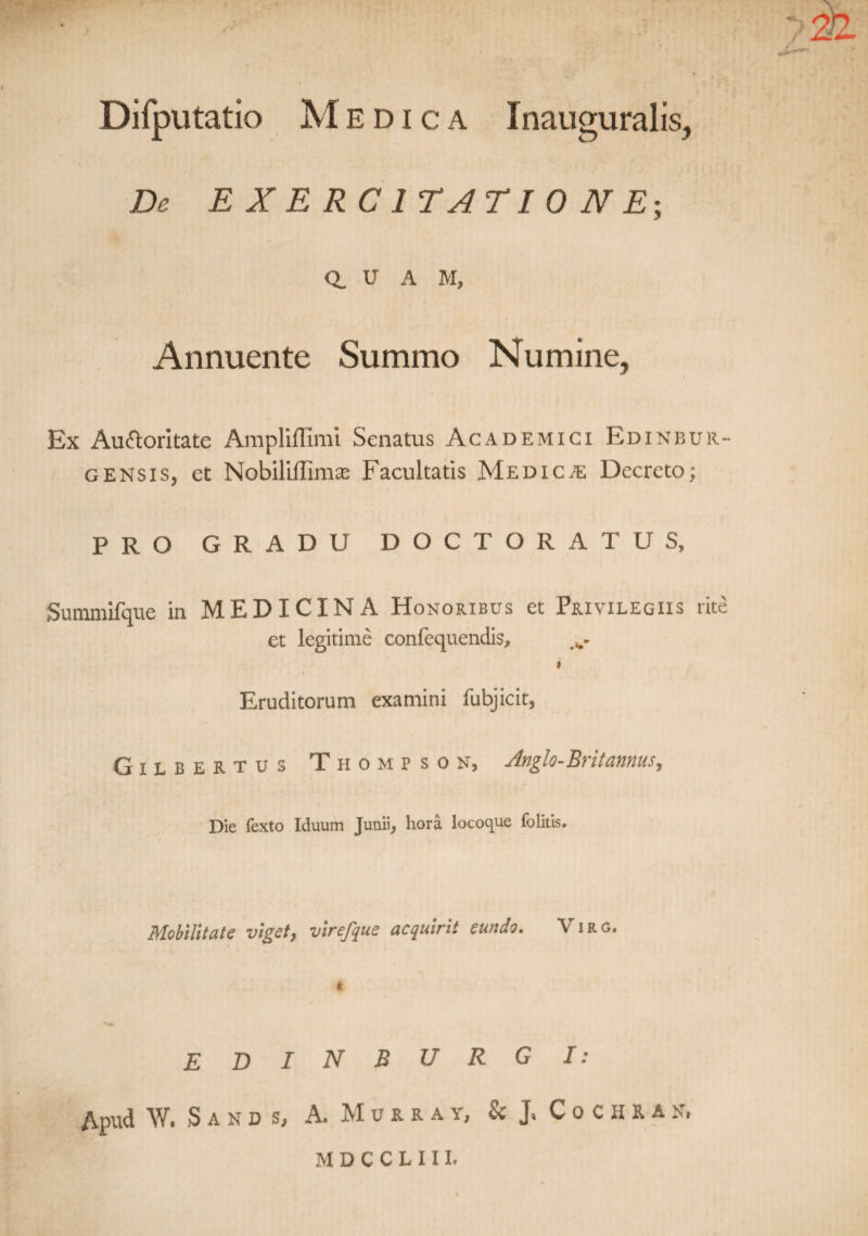 Difputatio Medica Inauguralis, De EXERCITATIONE; a u A M, Annuente Summo Numine, \ Ex Auctoritate Ampliflimi Senatus Academici Edinbur- gensis, et Nobiliffimte Facultatis Medicae Decreto; PRO GRADU DOCTORATUS, Suinmifque in MEDICINA Honoribus et Privilegiis rite et legitime confequendis, i Eruditorum examini fubjicit, Gilbertus Thompson, Anglo-Brit annus. Die fexto Iduum Junii, hora locoque folitis. Mobilitate viget, virefque acquirit eundo. Virg. t EDIN BURGI: Apud W. Sand Sj A. Murra y, & J, C o c ii r an, M D C C L 111.