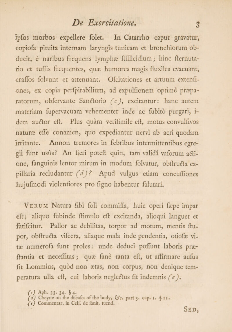 ipfos morbos expellere folet. In Catarrho caput gravatur, copiofa pituita internam laryngis tunicam et bronchiorum ob¬ ducit, e naribus frequens lymphas ftillicidium; hinc fternuta- tio et tuffis frequentes, quas humores magis fluxiles evacuant, cralfos folvunt et attenuant. Ofcitationes et artuum extenli- ones, ex copia perfpirabilium, ad expulfionem optime praepa¬ ratorum, obfervante San<5lorio (cj, excitantur: hanc autem materiam fupervacuam vehementer inde ac fubito purgari, i- dem auclor eft. Plus quam verifimile eft, motus convulfivos naturas elfe conamen, quo expediantur nervi ab acri quodam irritante. Annon tremores in febribus intermittentibus egre¬ gii funt usus? An fieri poteft quin, tam valida vaforum afti- one, fanguinis lentor mirum in modum folvatur, obftru&a ca¬ pillaria recludantur (dj ? Apud vulgus etiam concuffiones hujufmodi violentiores pro figno habentur falutari. Verum Natura fibi foli commifla, huic operi fope impar eft; aliquo fubinde ftimulo eft excitanda, alioqui languet et fatifeitur. Pallor ac debilitas, torpor ad motum, mentis ftu- por, obftrutfta vifcera, aliaque mala inde pendentia, otiefas vi¬ tas numerofa funt proles: unde deduci poliunt laboris pro¬ flantia et neceffitas; quas fane tanta eft, ut affirmare aulus fit Lommius, quod non astas, non corpus, non denique tem¬ peratura ulla eft, cui laboris neglc<ftus fit indemnis (e). (c) Aph. 33. 34. § 4. (d) Cheyne on the difeafes of the body, &fc. part 3. cap. 1. §11. {e) Commentar, in Celf. de ianit. tuend. Sed,