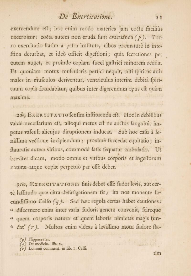 «T De Exercitatione. 11 exercendum eft; hoc etiim modo materies jam coda facilius excernitur: coda autem non cruda funt evacua*nda (p). Por¬ ro exercitatio ftatim a partu inftituta, cibos praemature in inte- rtina deturbat, et ideo officit digeftioni; quia fccretiones per cutem auget, et proinde copiam fucci gaftrici minorem reddit. Et quoniam motus mufcularis perfici nequit, nifi fpiritus ani¬ males in mufculos deriventur, ventriculus interim debita fpiri- tuum copia fraudabitur, quibus inter digerendum opus eft quam ♦ maxime* Exercitatio fenfim inftituenda crt. Hoc in debilibus valde neceftarium eft, alioqui metus eft ne audus (anguinis im¬ petus vafculi alicujus diruptionem inducat. Sub hoc cafu a le- niffima vedione incipiendum; proxime fuccedat equitatio; in- ftauratis autem viribus, commode fatis fequatur ambulatio. Ut breviter dicam, motio omnis et viribus corporis et ingeftorurri natura atque copias perpetuo par efle debet. 3tioy Exercitationis finis debet effe fudor levis, aut cer¬ te Iaffitudo quse citra defatigationem fit; ita nos monente fa- cundiffimo Celfo (q). Sed hxc regula certas habet cautiones: “ difeernere enim inter varia fudoris genera convenit, fcireque <£ quem corporis natura et* quem laboris nimietas magis fun- “ dat” (r). Multos enim videas a leviffimo motu fudore fta- (p) Hippocrates. (q) De medicin. lib. i. (r) Lommii comment. in lib. I. Celii. tim