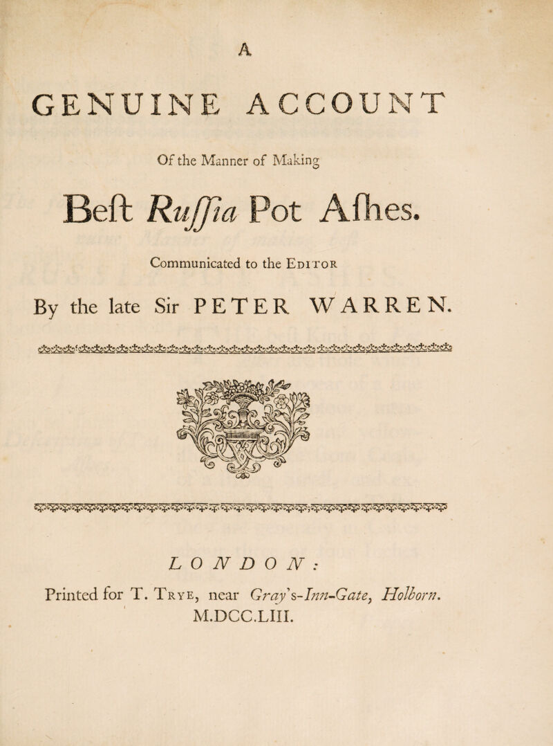 A GENUINE ACCOUNT Of the Manner of Making Beft RuJTta Pot A flies. Communicated to the Editor By the late Sir PETER WARREN. LONDON: Printed for T. Trye, near Gray s-Inn-Gate7 Holborn. M.DCC.LIII.