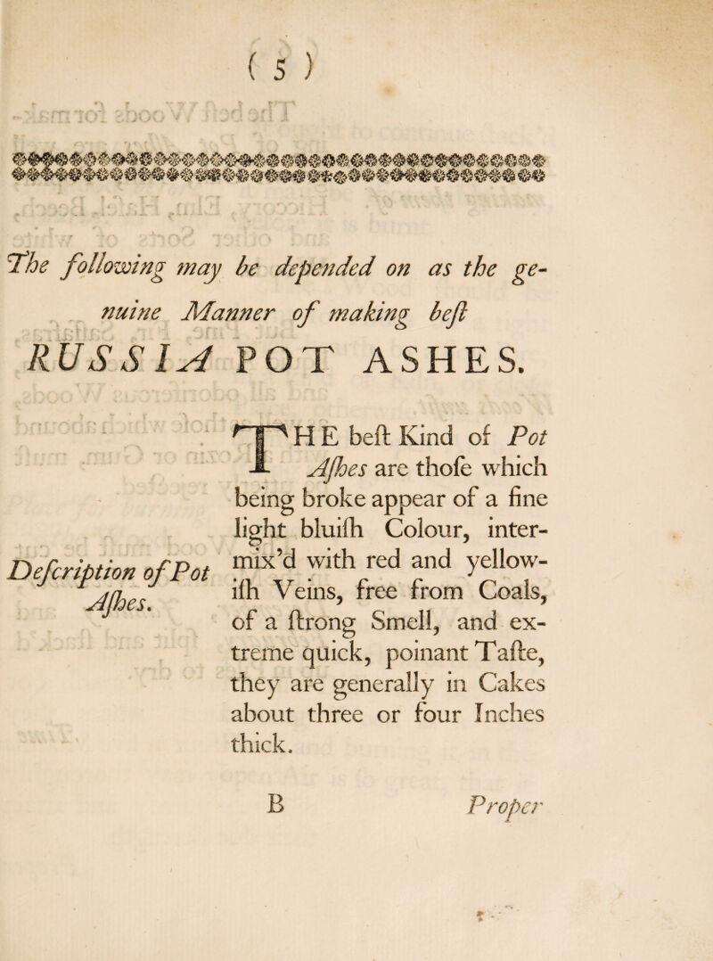 The following may be depended on as the ge¬ nuine Manner of making befl RUSSIA POT ASHES. • J . a. * .» Defcription of Pot AJhes. H E beft Kind of Pot A Ajhes are thole which being broke appear of a fine light bluilh Colour, inter¬ mix’d with red and yellow- ilh Veins, free from Coals, of a flrong Smell, and ex¬ treme quick, poinant T afte, they are generally in Cakes about three or four Inches thick. B ~>er * *